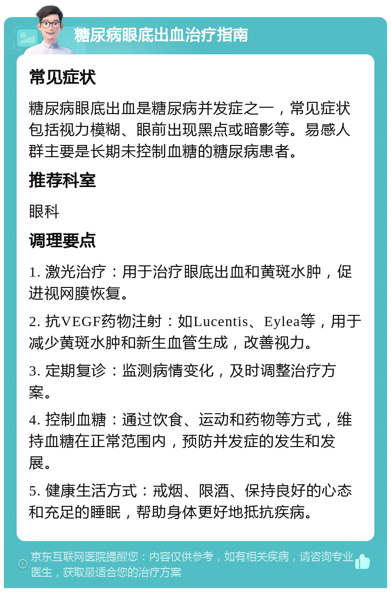 糖尿病眼底出血治疗指南 常见症状 糖尿病眼底出血是糖尿病并发症之一，常见症状包括视力模糊、眼前出现黑点或暗影等。易感人群主要是长期未控制血糖的糖尿病患者。 推荐科室 眼科 调理要点 1. 激光治疗：用于治疗眼底出血和黄斑水肿，促进视网膜恢复。 2. 抗VEGF药物注射：如Lucentis、Eylea等，用于减少黄斑水肿和新生血管生成，改善视力。 3. 定期复诊：监测病情变化，及时调整治疗方案。 4. 控制血糖：通过饮食、运动和药物等方式，维持血糖在正常范围内，预防并发症的发生和发展。 5. 健康生活方式：戒烟、限酒、保持良好的心态和充足的睡眠，帮助身体更好地抵抗疾病。