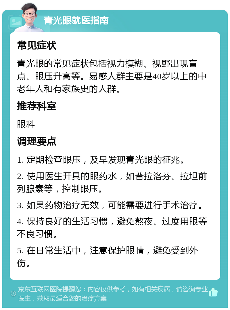 青光眼就医指南 常见症状 青光眼的常见症状包括视力模糊、视野出现盲点、眼压升高等。易感人群主要是40岁以上的中老年人和有家族史的人群。 推荐科室 眼科 调理要点 1. 定期检查眼压，及早发现青光眼的征兆。 2. 使用医生开具的眼药水，如普拉洛芬、拉坦前列腺素等，控制眼压。 3. 如果药物治疗无效，可能需要进行手术治疗。 4. 保持良好的生活习惯，避免熬夜、过度用眼等不良习惯。 5. 在日常生活中，注意保护眼睛，避免受到外伤。