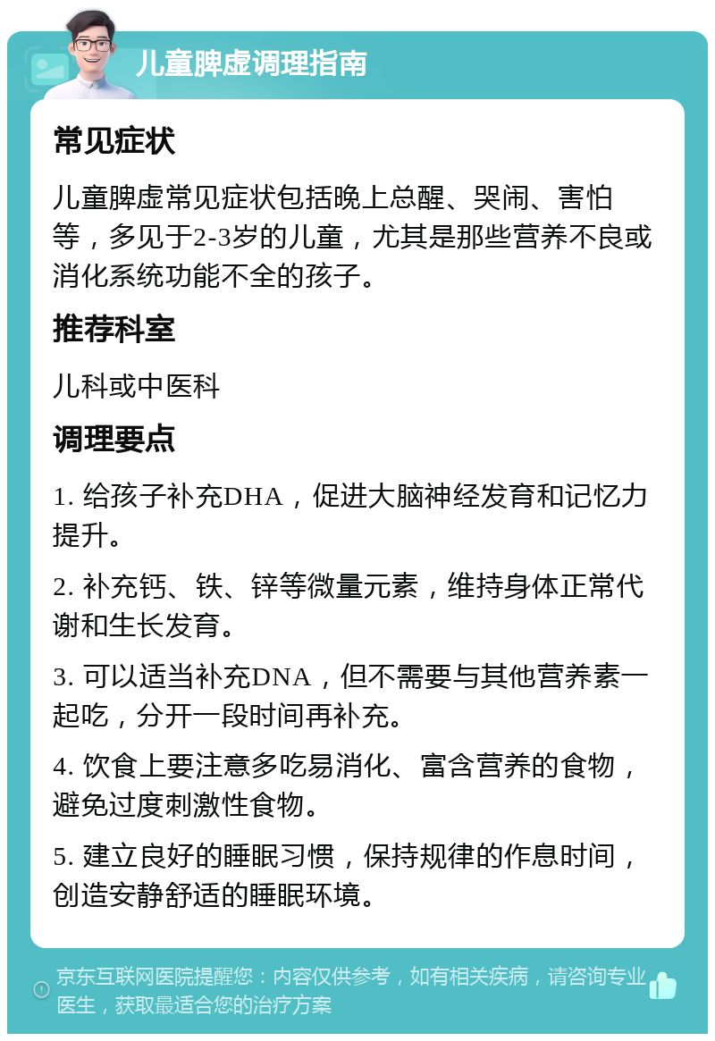 儿童脾虚调理指南 常见症状 儿童脾虚常见症状包括晚上总醒、哭闹、害怕等，多见于2-3岁的儿童，尤其是那些营养不良或消化系统功能不全的孩子。 推荐科室 儿科或中医科 调理要点 1. 给孩子补充DHA，促进大脑神经发育和记忆力提升。 2. 补充钙、铁、锌等微量元素，维持身体正常代谢和生长发育。 3. 可以适当补充DNA，但不需要与其他营养素一起吃，分开一段时间再补充。 4. 饮食上要注意多吃易消化、富含营养的食物，避免过度刺激性食物。 5. 建立良好的睡眠习惯，保持规律的作息时间，创造安静舒适的睡眠环境。