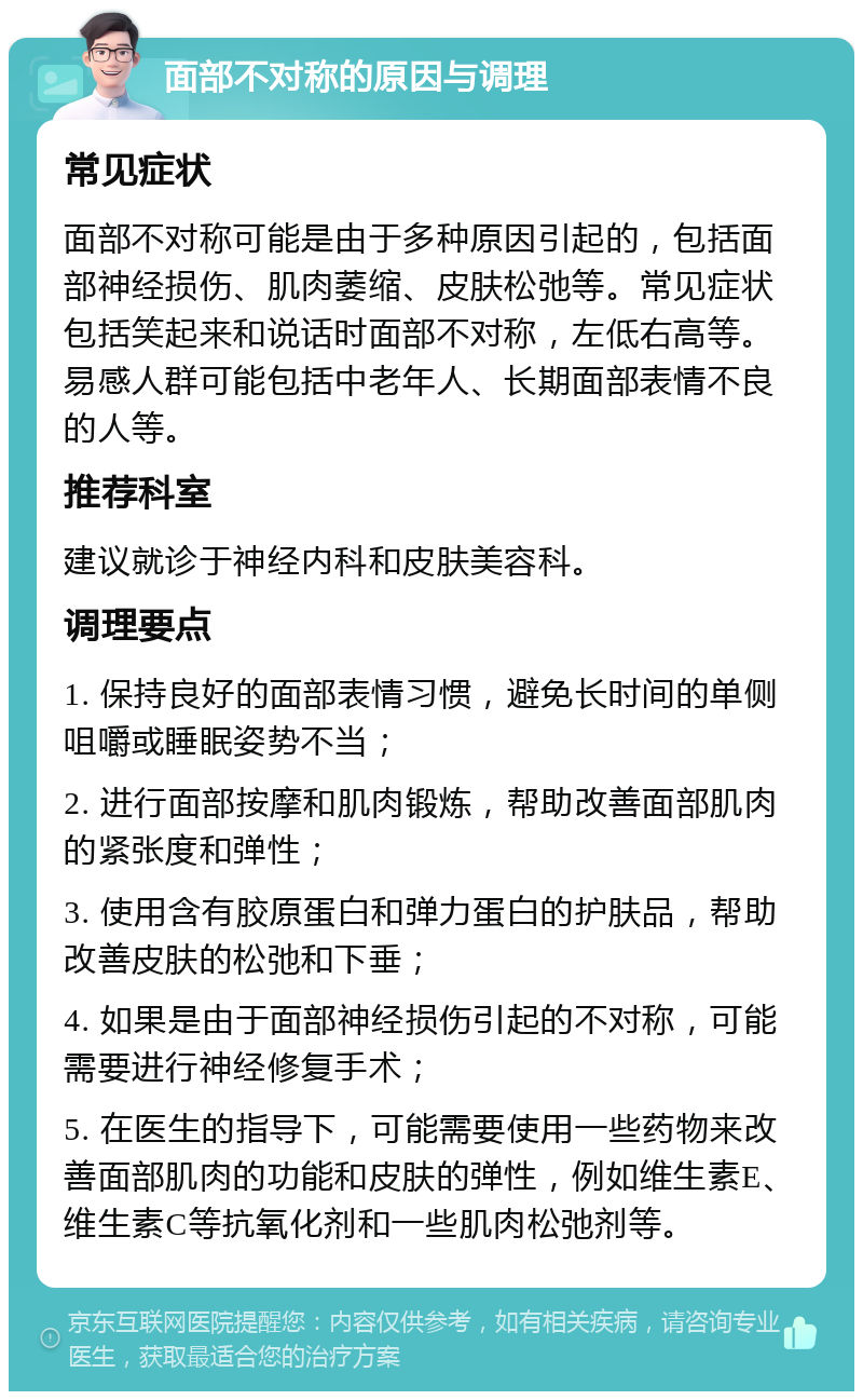 面部不对称的原因与调理 常见症状 面部不对称可能是由于多种原因引起的，包括面部神经损伤、肌肉萎缩、皮肤松弛等。常见症状包括笑起来和说话时面部不对称，左低右高等。易感人群可能包括中老年人、长期面部表情不良的人等。 推荐科室 建议就诊于神经内科和皮肤美容科。 调理要点 1. 保持良好的面部表情习惯，避免长时间的单侧咀嚼或睡眠姿势不当； 2. 进行面部按摩和肌肉锻炼，帮助改善面部肌肉的紧张度和弹性； 3. 使用含有胶原蛋白和弹力蛋白的护肤品，帮助改善皮肤的松弛和下垂； 4. 如果是由于面部神经损伤引起的不对称，可能需要进行神经修复手术； 5. 在医生的指导下，可能需要使用一些药物来改善面部肌肉的功能和皮肤的弹性，例如维生素E、维生素C等抗氧化剂和一些肌肉松弛剂等。