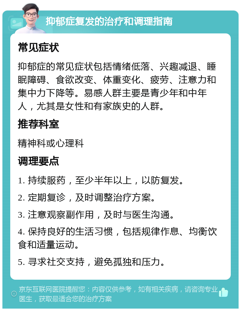 抑郁症复发的治疗和调理指南 常见症状 抑郁症的常见症状包括情绪低落、兴趣减退、睡眠障碍、食欲改变、体重变化、疲劳、注意力和集中力下降等。易感人群主要是青少年和中年人，尤其是女性和有家族史的人群。 推荐科室 精神科或心理科 调理要点 1. 持续服药，至少半年以上，以防复发。 2. 定期复诊，及时调整治疗方案。 3. 注意观察副作用，及时与医生沟通。 4. 保持良好的生活习惯，包括规律作息、均衡饮食和适量运动。 5. 寻求社交支持，避免孤独和压力。