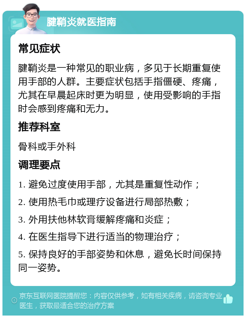 腱鞘炎就医指南 常见症状 腱鞘炎是一种常见的职业病，多见于长期重复使用手部的人群。主要症状包括手指僵硬、疼痛，尤其在早晨起床时更为明显，使用受影响的手指时会感到疼痛和无力。 推荐科室 骨科或手外科 调理要点 1. 避免过度使用手部，尤其是重复性动作； 2. 使用热毛巾或理疗设备进行局部热敷； 3. 外用扶他林软膏缓解疼痛和炎症； 4. 在医生指导下进行适当的物理治疗； 5. 保持良好的手部姿势和休息，避免长时间保持同一姿势。