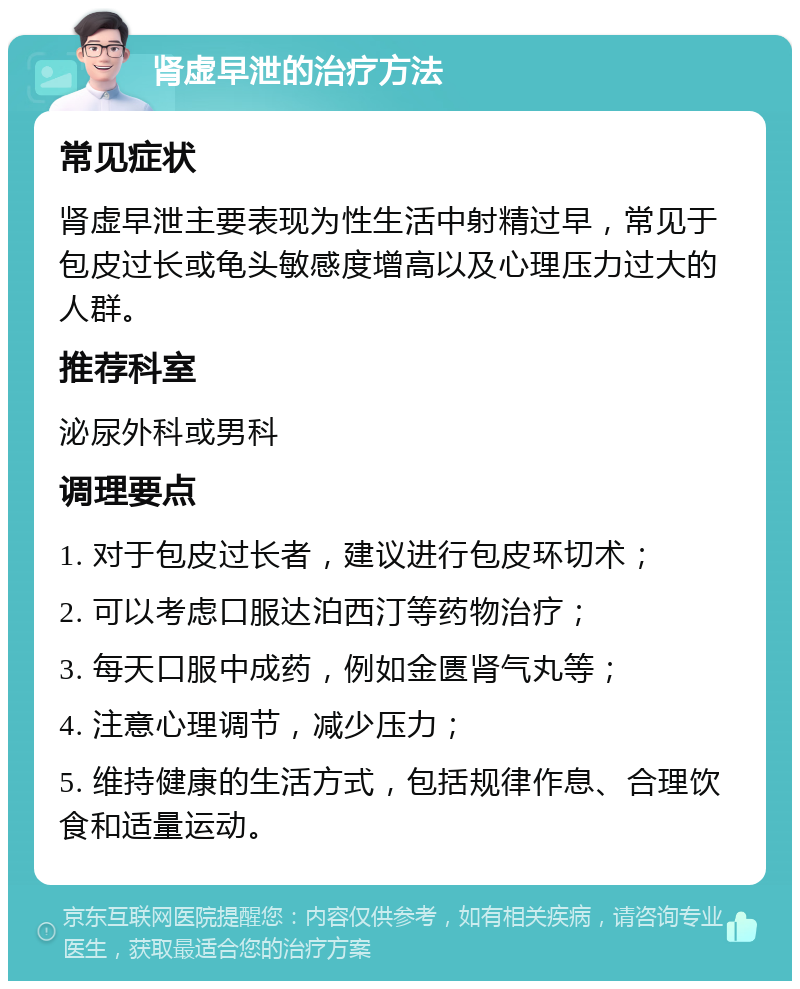 肾虚早泄的治疗方法 常见症状 肾虚早泄主要表现为性生活中射精过早，常见于包皮过长或龟头敏感度增高以及心理压力过大的人群。 推荐科室 泌尿外科或男科 调理要点 1. 对于包皮过长者，建议进行包皮环切术； 2. 可以考虑口服达泊西汀等药物治疗； 3. 每天口服中成药，例如金匮肾气丸等； 4. 注意心理调节，减少压力； 5. 维持健康的生活方式，包括规律作息、合理饮食和适量运动。