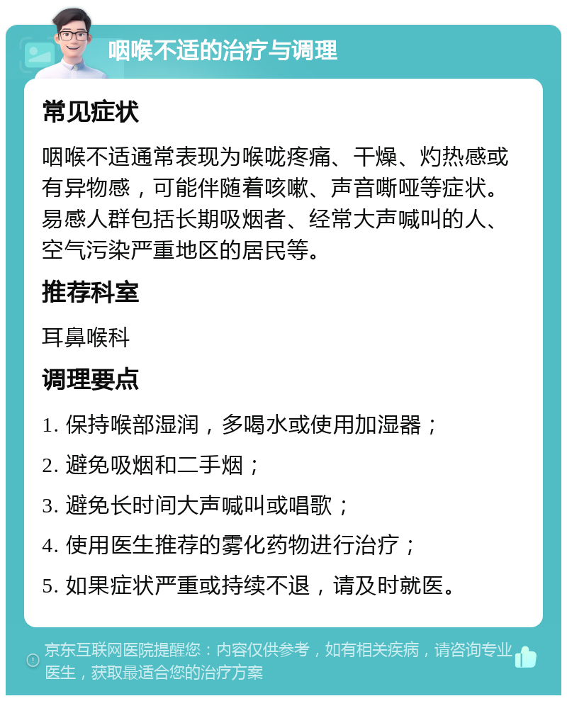 咽喉不适的治疗与调理 常见症状 咽喉不适通常表现为喉咙疼痛、干燥、灼热感或有异物感，可能伴随着咳嗽、声音嘶哑等症状。易感人群包括长期吸烟者、经常大声喊叫的人、空气污染严重地区的居民等。 推荐科室 耳鼻喉科 调理要点 1. 保持喉部湿润，多喝水或使用加湿器； 2. 避免吸烟和二手烟； 3. 避免长时间大声喊叫或唱歌； 4. 使用医生推荐的雾化药物进行治疗； 5. 如果症状严重或持续不退，请及时就医。