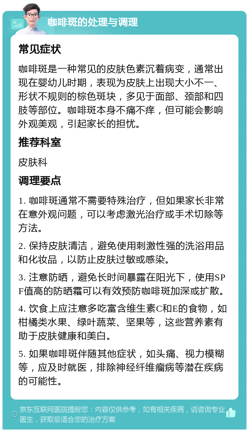 咖啡斑的处理与调理 常见症状 咖啡斑是一种常见的皮肤色素沉着病变，通常出现在婴幼儿时期，表现为皮肤上出现大小不一、形状不规则的棕色斑块，多见于面部、颈部和四肢等部位。咖啡斑本身不痛不痒，但可能会影响外观美观，引起家长的担忧。 推荐科室 皮肤科 调理要点 1. 咖啡斑通常不需要特殊治疗，但如果家长非常在意外观问题，可以考虑激光治疗或手术切除等方法。 2. 保持皮肤清洁，避免使用刺激性强的洗浴用品和化妆品，以防止皮肤过敏或感染。 3. 注意防晒，避免长时间暴露在阳光下，使用SPF值高的防晒霜可以有效预防咖啡斑加深或扩散。 4. 饮食上应注意多吃富含维生素C和E的食物，如柑橘类水果、绿叶蔬菜、坚果等，这些营养素有助于皮肤健康和美白。 5. 如果咖啡斑伴随其他症状，如头痛、视力模糊等，应及时就医，排除神经纤维瘤病等潜在疾病的可能性。