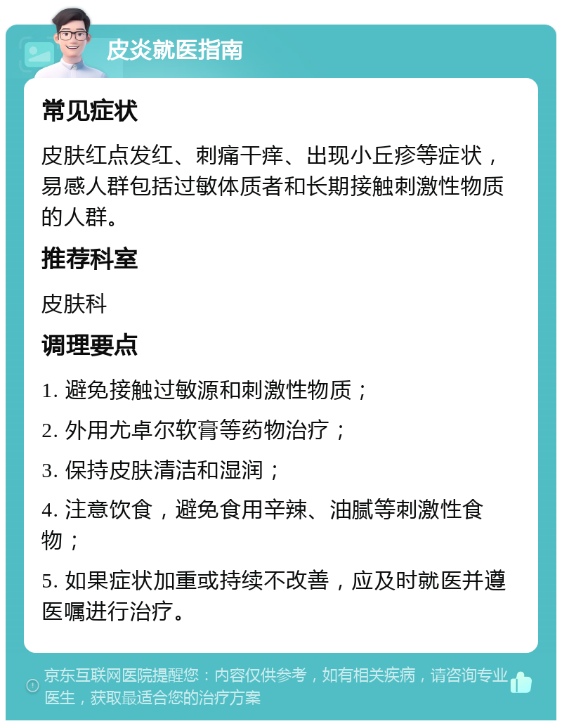 皮炎就医指南 常见症状 皮肤红点发红、刺痛干痒、出现小丘疹等症状，易感人群包括过敏体质者和长期接触刺激性物质的人群。 推荐科室 皮肤科 调理要点 1. 避免接触过敏源和刺激性物质； 2. 外用尤卓尔软膏等药物治疗； 3. 保持皮肤清洁和湿润； 4. 注意饮食，避免食用辛辣、油腻等刺激性食物； 5. 如果症状加重或持续不改善，应及时就医并遵医嘱进行治疗。