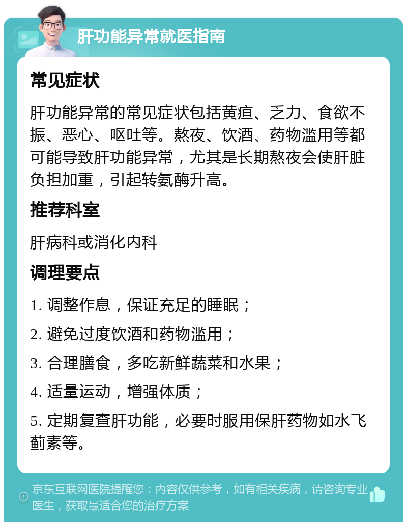 肝功能异常就医指南 常见症状 肝功能异常的常见症状包括黄疸、乏力、食欲不振、恶心、呕吐等。熬夜、饮酒、药物滥用等都可能导致肝功能异常，尤其是长期熬夜会使肝脏负担加重，引起转氨酶升高。 推荐科室 肝病科或消化内科 调理要点 1. 调整作息，保证充足的睡眠； 2. 避免过度饮酒和药物滥用； 3. 合理膳食，多吃新鲜蔬菜和水果； 4. 适量运动，增强体质； 5. 定期复查肝功能，必要时服用保肝药物如水飞蓟素等。