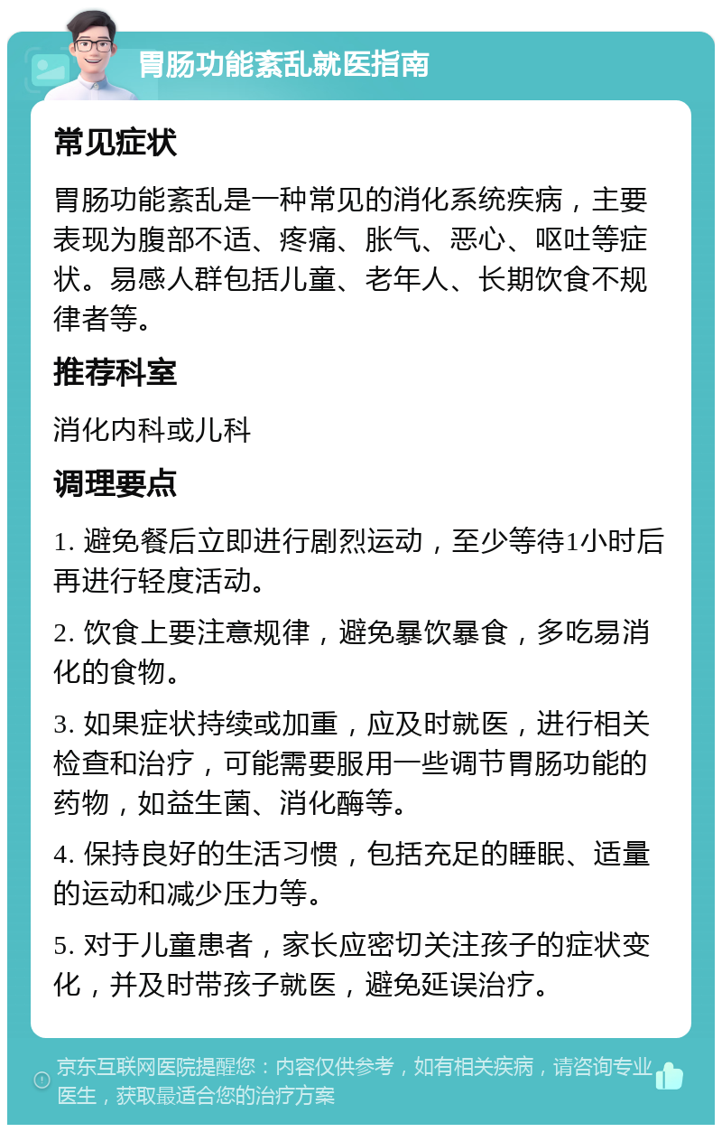 胃肠功能紊乱就医指南 常见症状 胃肠功能紊乱是一种常见的消化系统疾病，主要表现为腹部不适、疼痛、胀气、恶心、呕吐等症状。易感人群包括儿童、老年人、长期饮食不规律者等。 推荐科室 消化内科或儿科 调理要点 1. 避免餐后立即进行剧烈运动，至少等待1小时后再进行轻度活动。 2. 饮食上要注意规律，避免暴饮暴食，多吃易消化的食物。 3. 如果症状持续或加重，应及时就医，进行相关检查和治疗，可能需要服用一些调节胃肠功能的药物，如益生菌、消化酶等。 4. 保持良好的生活习惯，包括充足的睡眠、适量的运动和减少压力等。 5. 对于儿童患者，家长应密切关注孩子的症状变化，并及时带孩子就医，避免延误治疗。