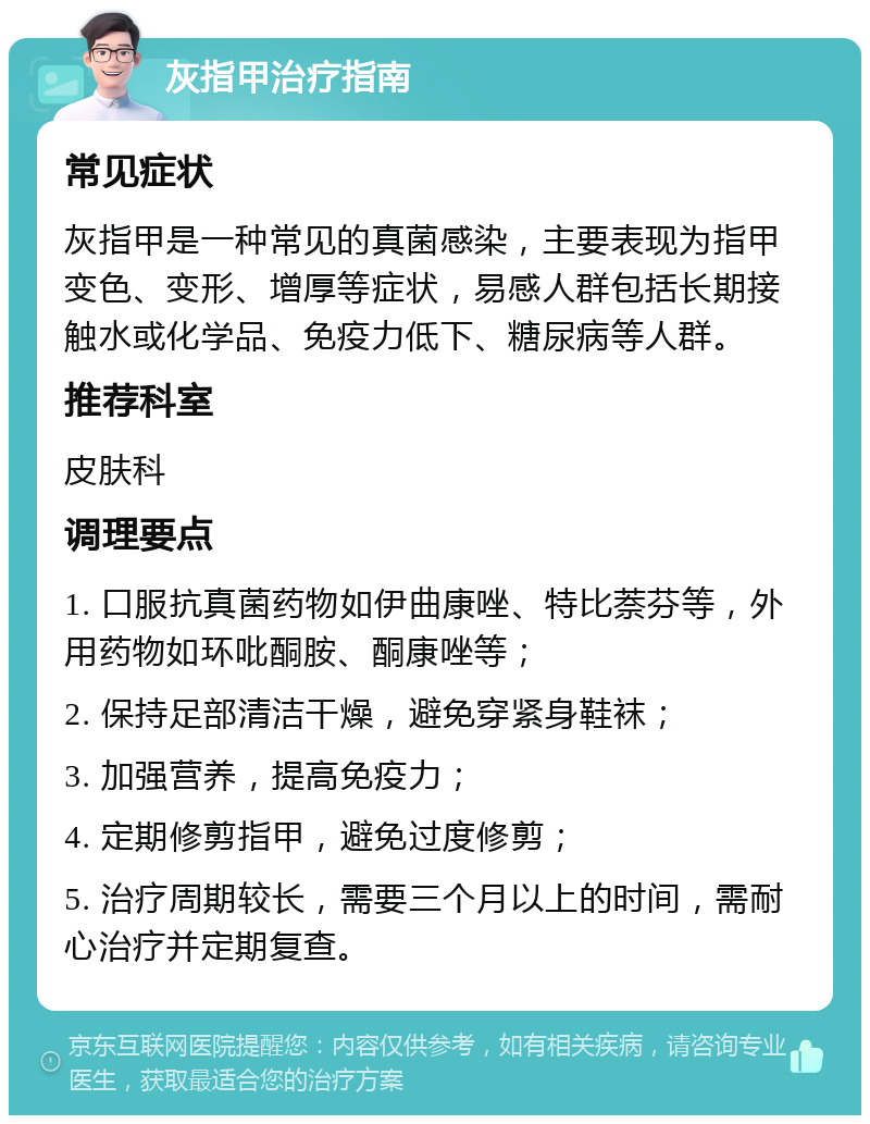 灰指甲治疗指南 常见症状 灰指甲是一种常见的真菌感染，主要表现为指甲变色、变形、增厚等症状，易感人群包括长期接触水或化学品、免疫力低下、糖尿病等人群。 推荐科室 皮肤科 调理要点 1. 口服抗真菌药物如伊曲康唑、特比萘芬等，外用药物如环吡酮胺、酮康唑等； 2. 保持足部清洁干燥，避免穿紧身鞋袜； 3. 加强营养，提高免疫力； 4. 定期修剪指甲，避免过度修剪； 5. 治疗周期较长，需要三个月以上的时间，需耐心治疗并定期复查。