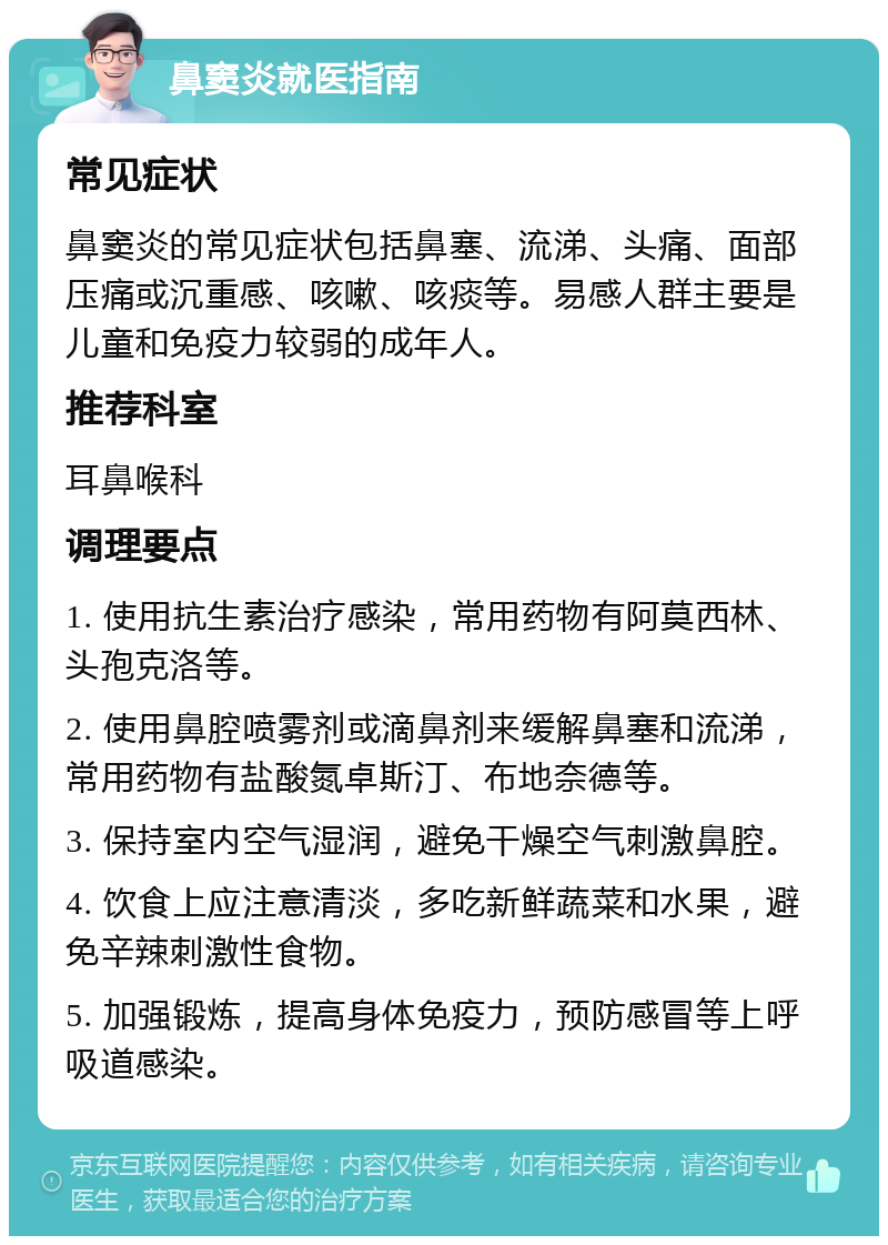 鼻窦炎就医指南 常见症状 鼻窦炎的常见症状包括鼻塞、流涕、头痛、面部压痛或沉重感、咳嗽、咳痰等。易感人群主要是儿童和免疫力较弱的成年人。 推荐科室 耳鼻喉科 调理要点 1. 使用抗生素治疗感染，常用药物有阿莫西林、头孢克洛等。 2. 使用鼻腔喷雾剂或滴鼻剂来缓解鼻塞和流涕，常用药物有盐酸氮卓斯汀、布地奈德等。 3. 保持室内空气湿润，避免干燥空气刺激鼻腔。 4. 饮食上应注意清淡，多吃新鲜蔬菜和水果，避免辛辣刺激性食物。 5. 加强锻炼，提高身体免疫力，预防感冒等上呼吸道感染。