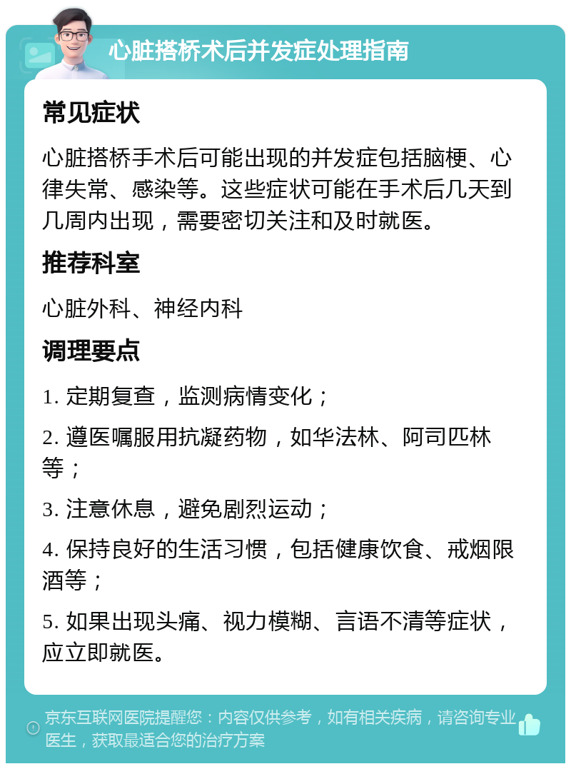 心脏搭桥术后并发症处理指南 常见症状 心脏搭桥手术后可能出现的并发症包括脑梗、心律失常、感染等。这些症状可能在手术后几天到几周内出现，需要密切关注和及时就医。 推荐科室 心脏外科、神经内科 调理要点 1. 定期复查，监测病情变化； 2. 遵医嘱服用抗凝药物，如华法林、阿司匹林等； 3. 注意休息，避免剧烈运动； 4. 保持良好的生活习惯，包括健康饮食、戒烟限酒等； 5. 如果出现头痛、视力模糊、言语不清等症状，应立即就医。