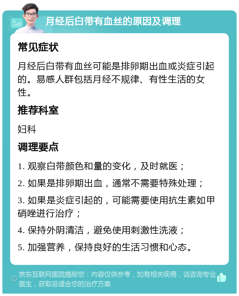 月经后白带有血丝的原因及调理 常见症状 月经后白带有血丝可能是排卵期出血或炎症引起的。易感人群包括月经不规律、有性生活的女性。 推荐科室 妇科 调理要点 1. 观察白带颜色和量的变化，及时就医； 2. 如果是排卵期出血，通常不需要特殊处理； 3. 如果是炎症引起的，可能需要使用抗生素如甲硝唑进行治疗； 4. 保持外阴清洁，避免使用刺激性洗液； 5. 加强营养，保持良好的生活习惯和心态。