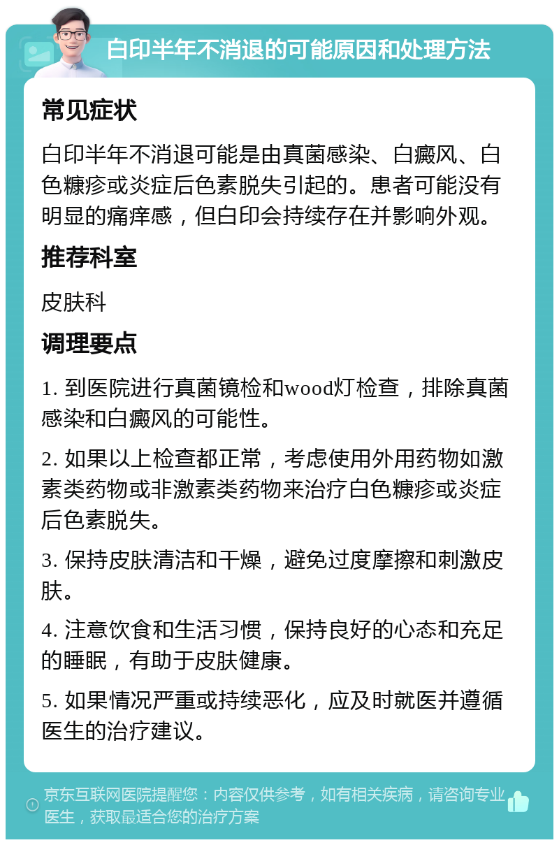 白印半年不消退的可能原因和处理方法 常见症状 白印半年不消退可能是由真菌感染、白癜风、白色糠疹或炎症后色素脱失引起的。患者可能没有明显的痛痒感，但白印会持续存在并影响外观。 推荐科室 皮肤科 调理要点 1. 到医院进行真菌镜检和wood灯检查，排除真菌感染和白癜风的可能性。 2. 如果以上检查都正常，考虑使用外用药物如激素类药物或非激素类药物来治疗白色糠疹或炎症后色素脱失。 3. 保持皮肤清洁和干燥，避免过度摩擦和刺激皮肤。 4. 注意饮食和生活习惯，保持良好的心态和充足的睡眠，有助于皮肤健康。 5. 如果情况严重或持续恶化，应及时就医并遵循医生的治疗建议。