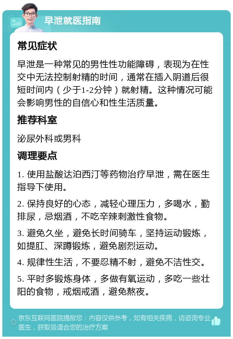 早泄就医指南 常见症状 早泄是一种常见的男性性功能障碍，表现为在性交中无法控制射精的时间，通常在插入阴道后很短时间内（少于1-2分钟）就射精。这种情况可能会影响男性的自信心和性生活质量。 推荐科室 泌尿外科或男科 调理要点 1. 使用盐酸达泊西汀等药物治疗早泄，需在医生指导下使用。 2. 保持良好的心态，减轻心理压力，多喝水，勤排尿，忌烟酒，不吃辛辣刺激性食物。 3. 避免久坐，避免长时间骑车，坚持运动锻炼，如提肛、深蹲锻炼，避免剧烈运动。 4. 规律性生活，不要忍精不射，避免不洁性交。 5. 平时多锻炼身体，多做有氧运动，多吃一些壮阳的食物，戒烟戒酒，避免熬夜。