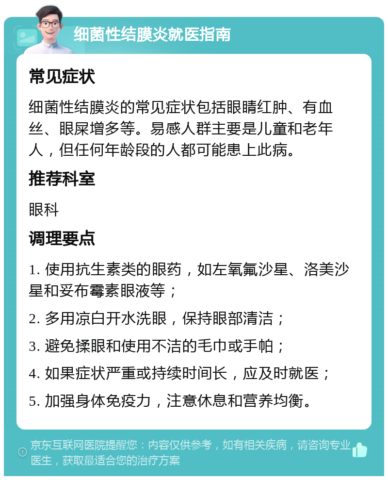 细菌性结膜炎就医指南 常见症状 细菌性结膜炎的常见症状包括眼睛红肿、有血丝、眼屎增多等。易感人群主要是儿童和老年人，但任何年龄段的人都可能患上此病。 推荐科室 眼科 调理要点 1. 使用抗生素类的眼药，如左氧氟沙星、洛美沙星和妥布霉素眼液等； 2. 多用凉白开水洗眼，保持眼部清洁； 3. 避免揉眼和使用不洁的毛巾或手帕； 4. 如果症状严重或持续时间长，应及时就医； 5. 加强身体免疫力，注意休息和营养均衡。