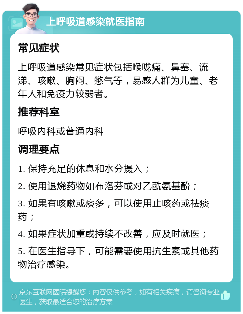 上呼吸道感染就医指南 常见症状 上呼吸道感染常见症状包括喉咙痛、鼻塞、流涕、咳嗽、胸闷、憋气等，易感人群为儿童、老年人和免疫力较弱者。 推荐科室 呼吸内科或普通内科 调理要点 1. 保持充足的休息和水分摄入； 2. 使用退烧药物如布洛芬或对乙酰氨基酚； 3. 如果有咳嗽或痰多，可以使用止咳药或祛痰药； 4. 如果症状加重或持续不改善，应及时就医； 5. 在医生指导下，可能需要使用抗生素或其他药物治疗感染。