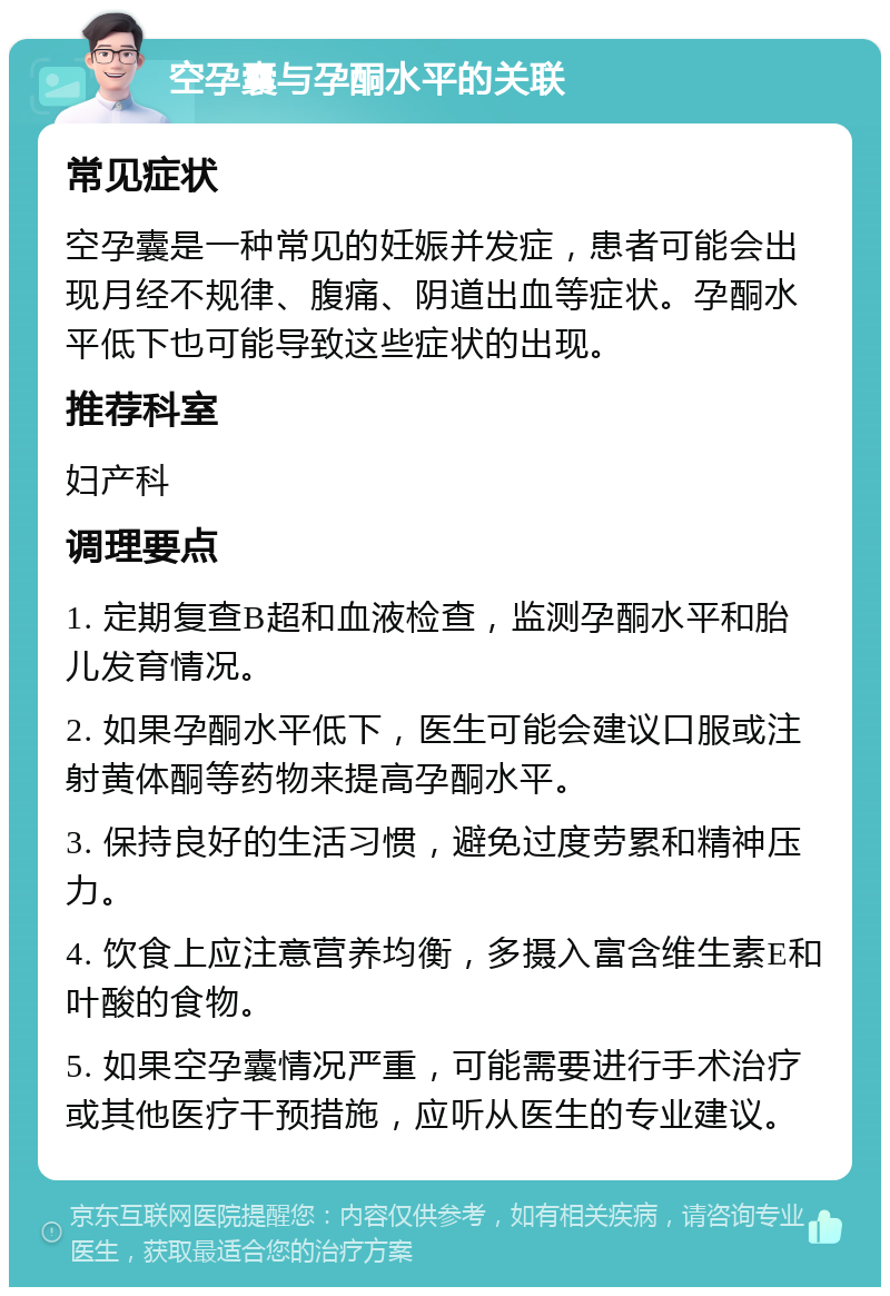 空孕囊与孕酮水平的关联 常见症状 空孕囊是一种常见的妊娠并发症，患者可能会出现月经不规律、腹痛、阴道出血等症状。孕酮水平低下也可能导致这些症状的出现。 推荐科室 妇产科 调理要点 1. 定期复查B超和血液检查，监测孕酮水平和胎儿发育情况。 2. 如果孕酮水平低下，医生可能会建议口服或注射黄体酮等药物来提高孕酮水平。 3. 保持良好的生活习惯，避免过度劳累和精神压力。 4. 饮食上应注意营养均衡，多摄入富含维生素E和叶酸的食物。 5. 如果空孕囊情况严重，可能需要进行手术治疗或其他医疗干预措施，应听从医生的专业建议。