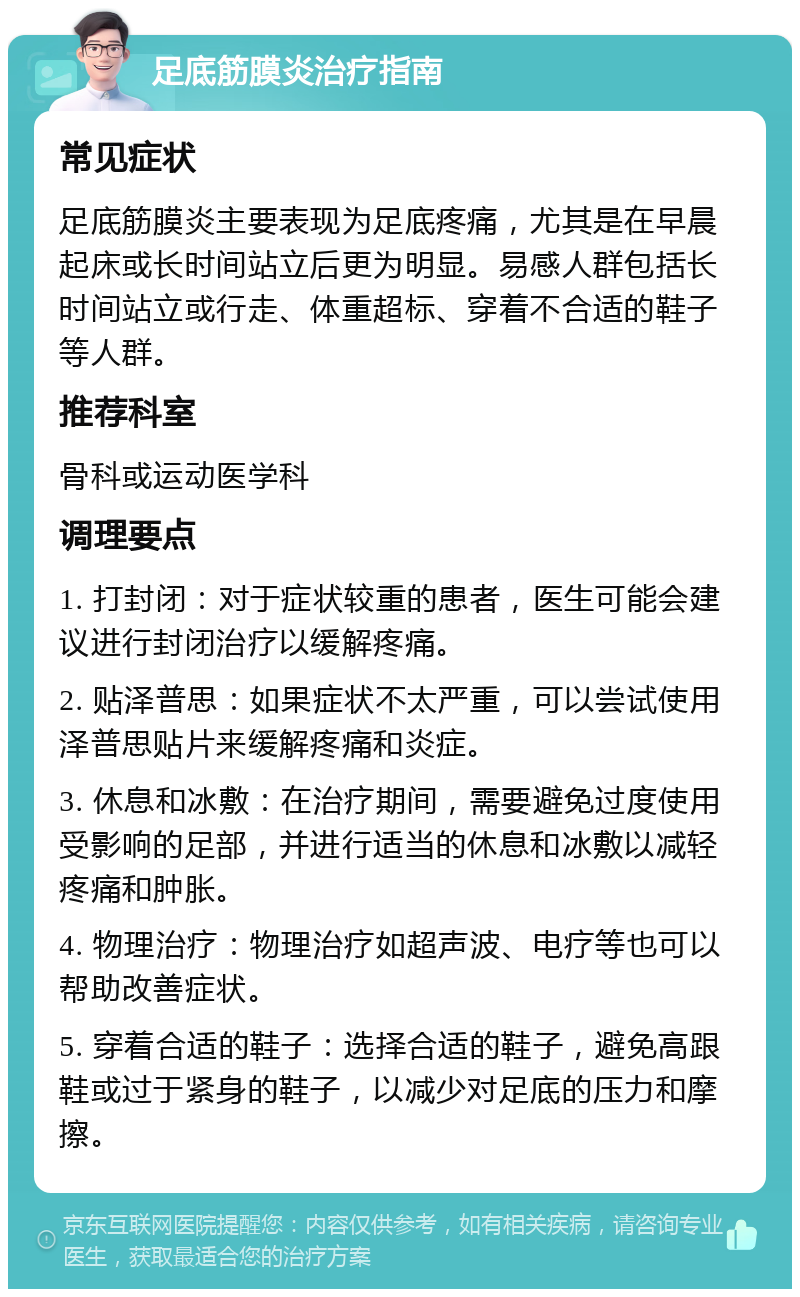 足底筋膜炎治疗指南 常见症状 足底筋膜炎主要表现为足底疼痛，尤其是在早晨起床或长时间站立后更为明显。易感人群包括长时间站立或行走、体重超标、穿着不合适的鞋子等人群。 推荐科室 骨科或运动医学科 调理要点 1. 打封闭：对于症状较重的患者，医生可能会建议进行封闭治疗以缓解疼痛。 2. 贴泽普思：如果症状不太严重，可以尝试使用泽普思贴片来缓解疼痛和炎症。 3. 休息和冰敷：在治疗期间，需要避免过度使用受影响的足部，并进行适当的休息和冰敷以减轻疼痛和肿胀。 4. 物理治疗：物理治疗如超声波、电疗等也可以帮助改善症状。 5. 穿着合适的鞋子：选择合适的鞋子，避免高跟鞋或过于紧身的鞋子，以减少对足底的压力和摩擦。