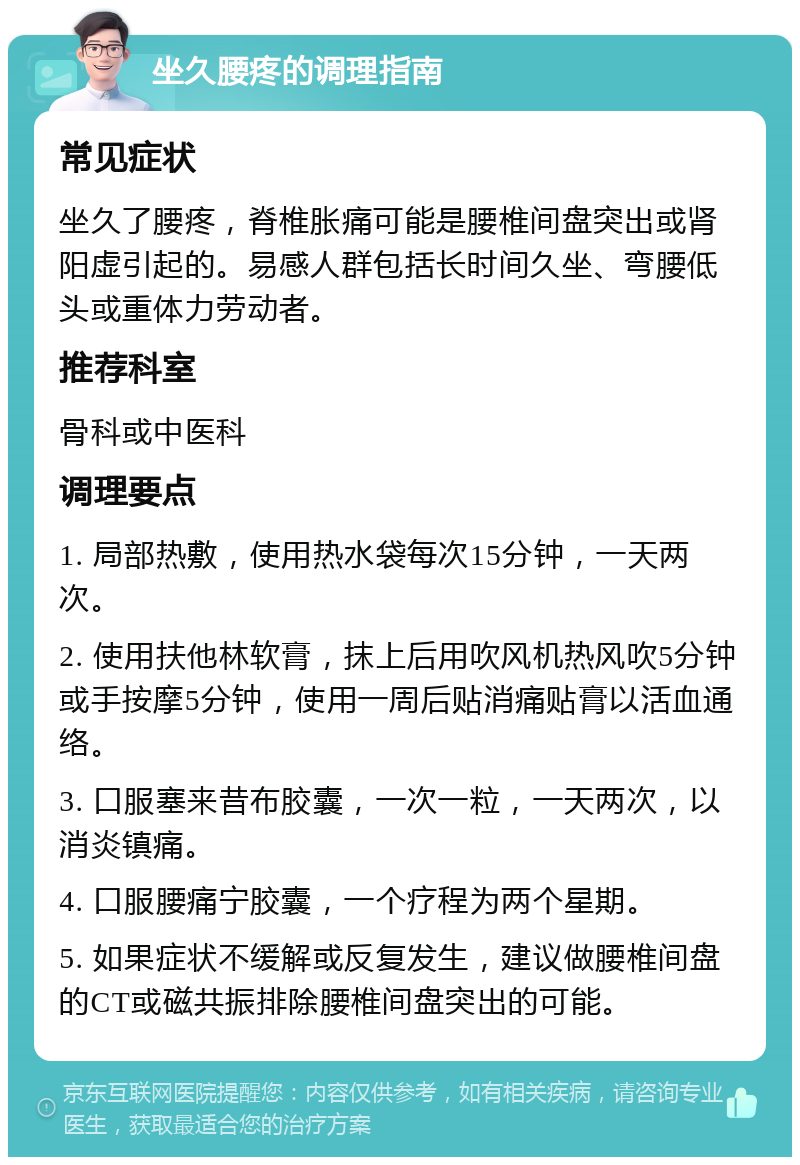 坐久腰疼的调理指南 常见症状 坐久了腰疼，脊椎胀痛可能是腰椎间盘突出或肾阳虚引起的。易感人群包括长时间久坐、弯腰低头或重体力劳动者。 推荐科室 骨科或中医科 调理要点 1. 局部热敷，使用热水袋每次15分钟，一天两次。 2. 使用扶他林软膏，抹上后用吹风机热风吹5分钟或手按摩5分钟，使用一周后贴消痛贴膏以活血通络。 3. 口服塞来昔布胶囊，一次一粒，一天两次，以消炎镇痛。 4. 口服腰痛宁胶囊，一个疗程为两个星期。 5. 如果症状不缓解或反复发生，建议做腰椎间盘的CT或磁共振排除腰椎间盘突出的可能。