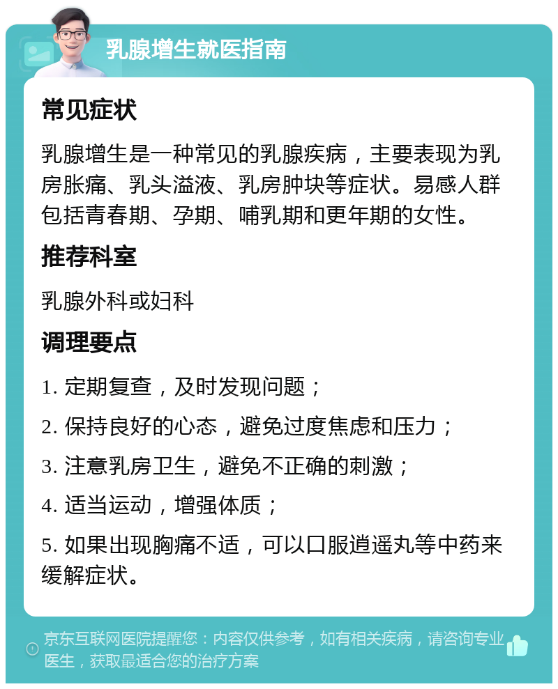 乳腺增生就医指南 常见症状 乳腺增生是一种常见的乳腺疾病，主要表现为乳房胀痛、乳头溢液、乳房肿块等症状。易感人群包括青春期、孕期、哺乳期和更年期的女性。 推荐科室 乳腺外科或妇科 调理要点 1. 定期复查，及时发现问题； 2. 保持良好的心态，避免过度焦虑和压力； 3. 注意乳房卫生，避免不正确的刺激； 4. 适当运动，增强体质； 5. 如果出现胸痛不适，可以口服逍遥丸等中药来缓解症状。