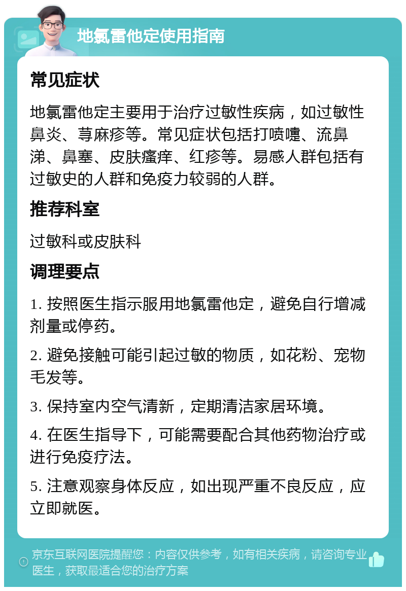 地氯雷他定使用指南 常见症状 地氯雷他定主要用于治疗过敏性疾病，如过敏性鼻炎、荨麻疹等。常见症状包括打喷嚏、流鼻涕、鼻塞、皮肤瘙痒、红疹等。易感人群包括有过敏史的人群和免疫力较弱的人群。 推荐科室 过敏科或皮肤科 调理要点 1. 按照医生指示服用地氯雷他定，避免自行增减剂量或停药。 2. 避免接触可能引起过敏的物质，如花粉、宠物毛发等。 3. 保持室内空气清新，定期清洁家居环境。 4. 在医生指导下，可能需要配合其他药物治疗或进行免疫疗法。 5. 注意观察身体反应，如出现严重不良反应，应立即就医。