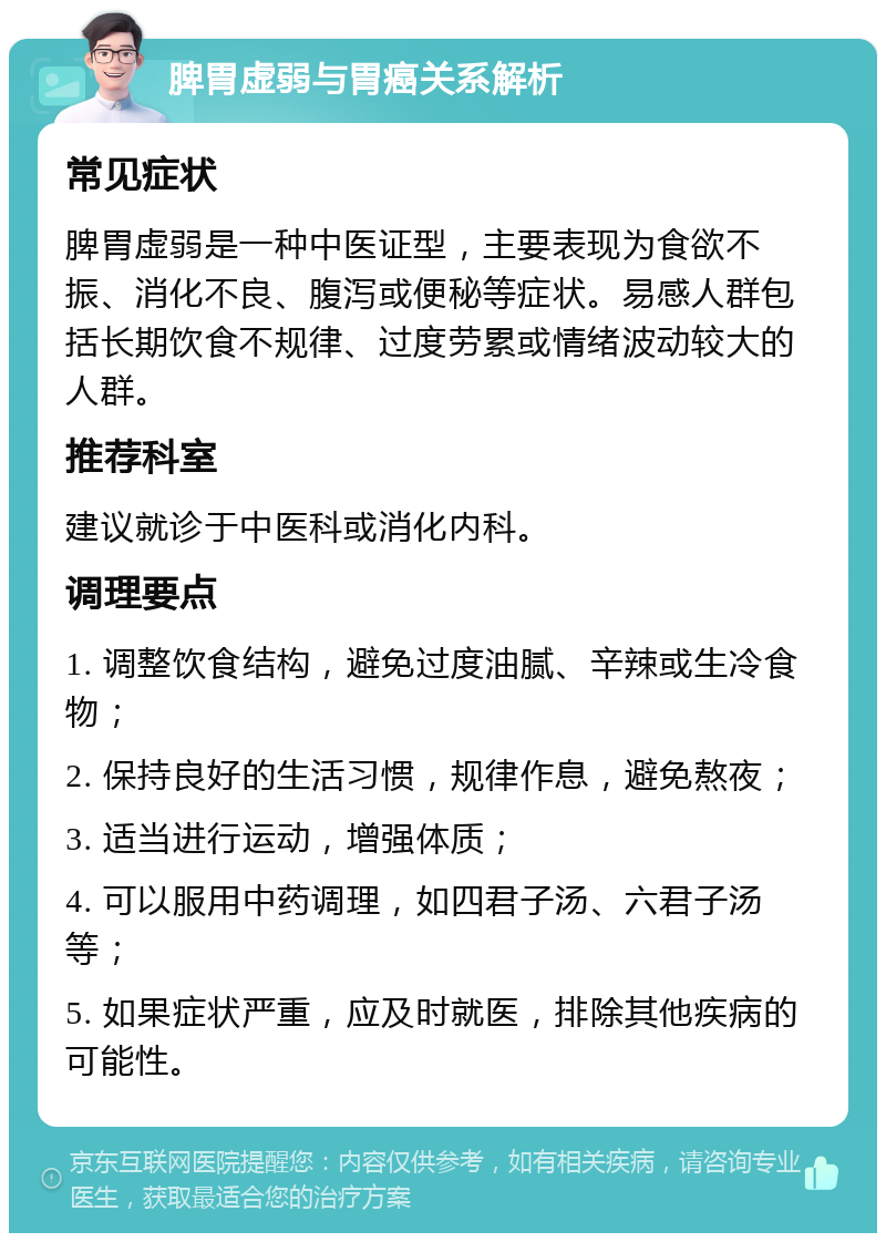 脾胃虚弱与胃癌关系解析 常见症状 脾胃虚弱是一种中医证型，主要表现为食欲不振、消化不良、腹泻或便秘等症状。易感人群包括长期饮食不规律、过度劳累或情绪波动较大的人群。 推荐科室 建议就诊于中医科或消化内科。 调理要点 1. 调整饮食结构，避免过度油腻、辛辣或生冷食物； 2. 保持良好的生活习惯，规律作息，避免熬夜； 3. 适当进行运动，增强体质； 4. 可以服用中药调理，如四君子汤、六君子汤等； 5. 如果症状严重，应及时就医，排除其他疾病的可能性。