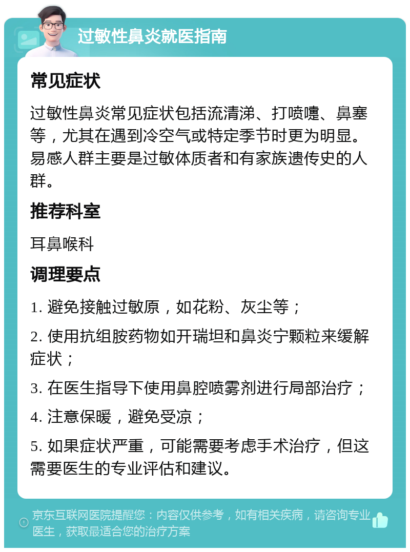 过敏性鼻炎就医指南 常见症状 过敏性鼻炎常见症状包括流清涕、打喷嚏、鼻塞等，尤其在遇到冷空气或特定季节时更为明显。易感人群主要是过敏体质者和有家族遗传史的人群。 推荐科室 耳鼻喉科 调理要点 1. 避免接触过敏原，如花粉、灰尘等； 2. 使用抗组胺药物如开瑞坦和鼻炎宁颗粒来缓解症状； 3. 在医生指导下使用鼻腔喷雾剂进行局部治疗； 4. 注意保暖，避免受凉； 5. 如果症状严重，可能需要考虑手术治疗，但这需要医生的专业评估和建议。