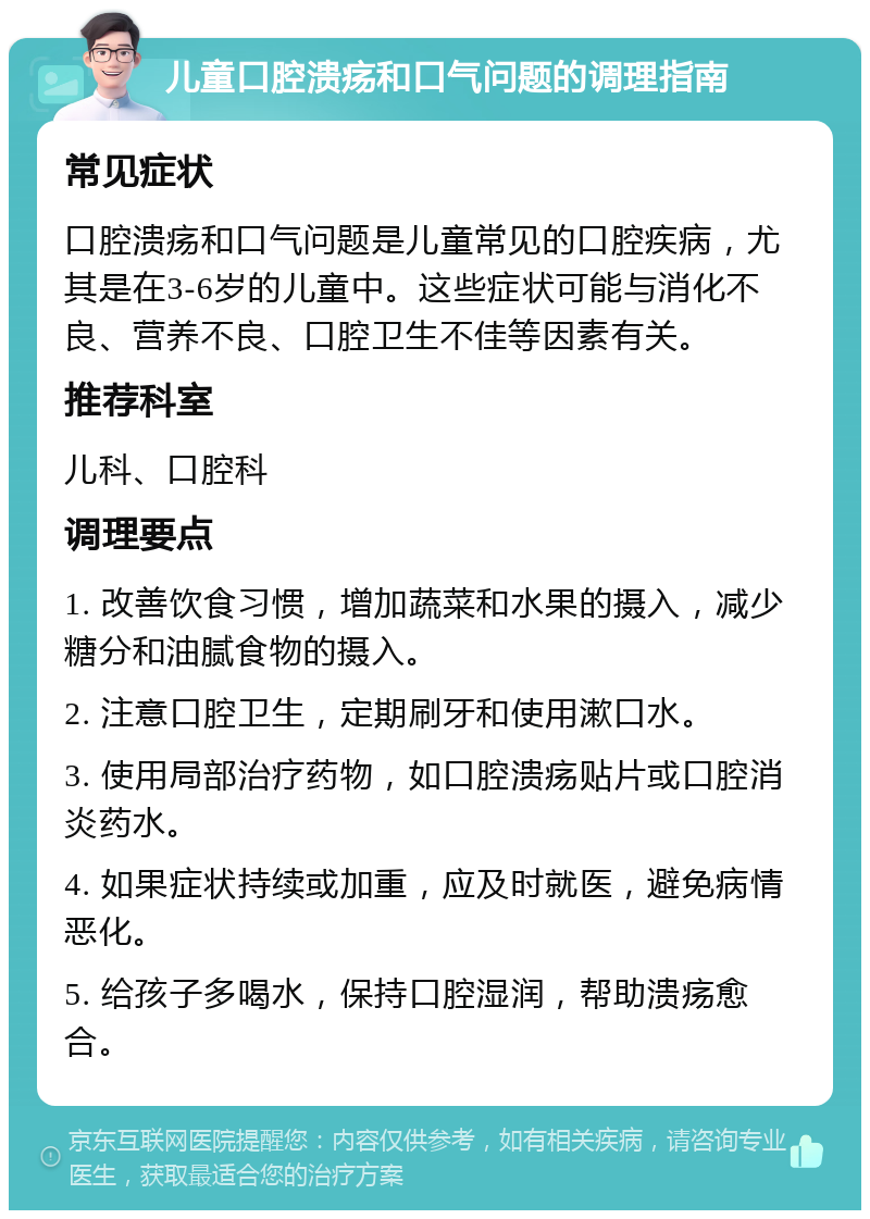 儿童口腔溃疡和口气问题的调理指南 常见症状 口腔溃疡和口气问题是儿童常见的口腔疾病，尤其是在3-6岁的儿童中。这些症状可能与消化不良、营养不良、口腔卫生不佳等因素有关。 推荐科室 儿科、口腔科 调理要点 1. 改善饮食习惯，增加蔬菜和水果的摄入，减少糖分和油腻食物的摄入。 2. 注意口腔卫生，定期刷牙和使用漱口水。 3. 使用局部治疗药物，如口腔溃疡贴片或口腔消炎药水。 4. 如果症状持续或加重，应及时就医，避免病情恶化。 5. 给孩子多喝水，保持口腔湿润，帮助溃疡愈合。