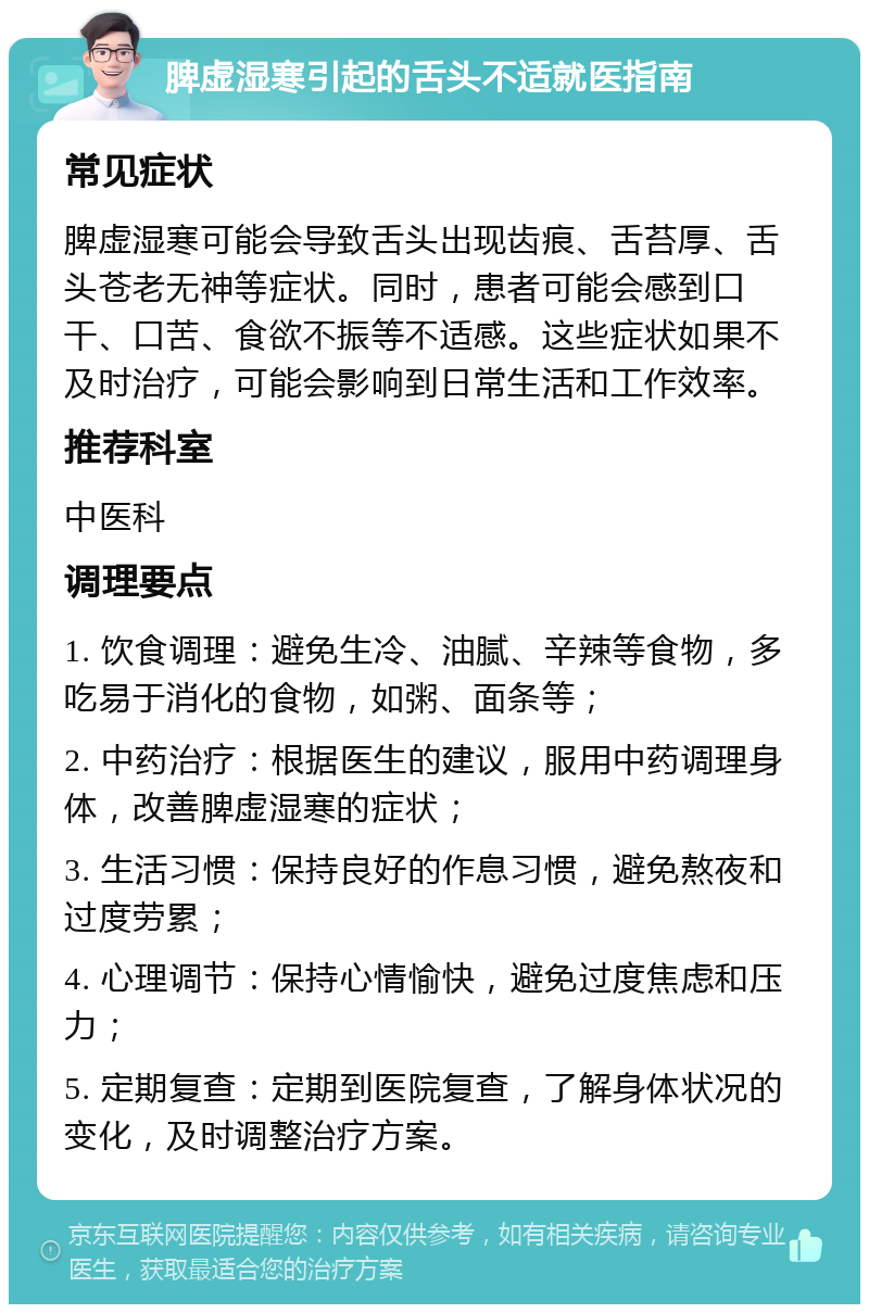 脾虚湿寒引起的舌头不适就医指南 常见症状 脾虚湿寒可能会导致舌头出现齿痕、舌苔厚、舌头苍老无神等症状。同时，患者可能会感到口干、口苦、食欲不振等不适感。这些症状如果不及时治疗，可能会影响到日常生活和工作效率。 推荐科室 中医科 调理要点 1. 饮食调理：避免生冷、油腻、辛辣等食物，多吃易于消化的食物，如粥、面条等； 2. 中药治疗：根据医生的建议，服用中药调理身体，改善脾虚湿寒的症状； 3. 生活习惯：保持良好的作息习惯，避免熬夜和过度劳累； 4. 心理调节：保持心情愉快，避免过度焦虑和压力； 5. 定期复查：定期到医院复查，了解身体状况的变化，及时调整治疗方案。