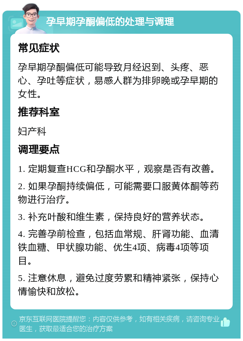 孕早期孕酮偏低的处理与调理 常见症状 孕早期孕酮偏低可能导致月经迟到、头疼、恶心、孕吐等症状，易感人群为排卵晚或孕早期的女性。 推荐科室 妇产科 调理要点 1. 定期复查HCG和孕酮水平，观察是否有改善。 2. 如果孕酮持续偏低，可能需要口服黄体酮等药物进行治疗。 3. 补充叶酸和维生素，保持良好的营养状态。 4. 完善孕前检查，包括血常规、肝肾功能、血清铁血糖、甲状腺功能、优生4项、病毒4项等项目。 5. 注意休息，避免过度劳累和精神紧张，保持心情愉快和放松。