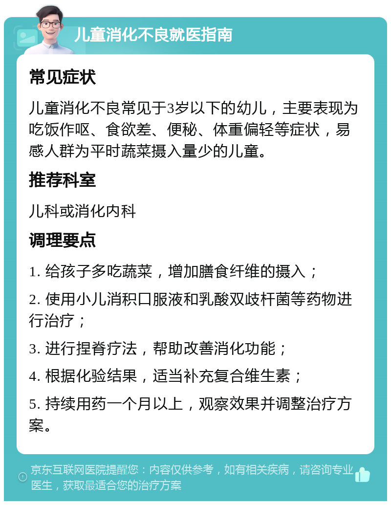 儿童消化不良就医指南 常见症状 儿童消化不良常见于3岁以下的幼儿，主要表现为吃饭作呕、食欲差、便秘、体重偏轻等症状，易感人群为平时蔬菜摄入量少的儿童。 推荐科室 儿科或消化内科 调理要点 1. 给孩子多吃蔬菜，增加膳食纤维的摄入； 2. 使用小儿消积口服液和乳酸双歧杆菌等药物进行治疗； 3. 进行捏脊疗法，帮助改善消化功能； 4. 根据化验结果，适当补充复合维生素； 5. 持续用药一个月以上，观察效果并调整治疗方案。