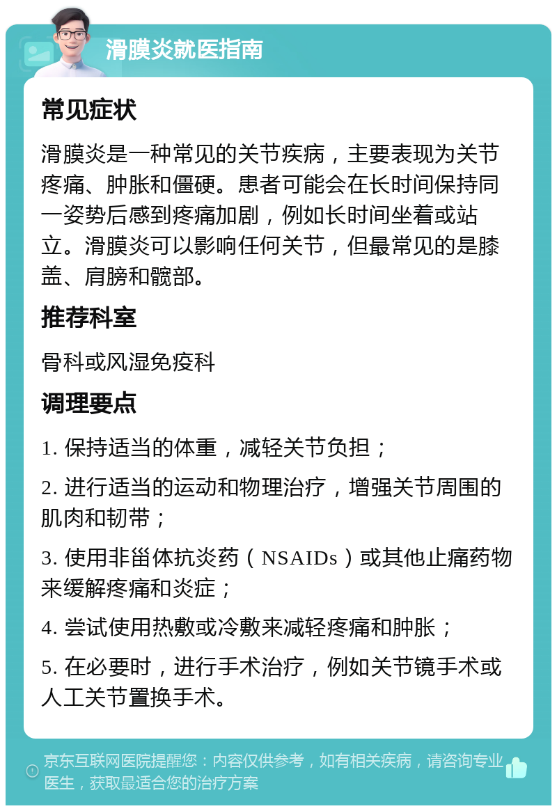 滑膜炎就医指南 常见症状 滑膜炎是一种常见的关节疾病，主要表现为关节疼痛、肿胀和僵硬。患者可能会在长时间保持同一姿势后感到疼痛加剧，例如长时间坐着或站立。滑膜炎可以影响任何关节，但最常见的是膝盖、肩膀和髋部。 推荐科室 骨科或风湿免疫科 调理要点 1. 保持适当的体重，减轻关节负担； 2. 进行适当的运动和物理治疗，增强关节周围的肌肉和韧带； 3. 使用非甾体抗炎药（NSAIDs）或其他止痛药物来缓解疼痛和炎症； 4. 尝试使用热敷或冷敷来减轻疼痛和肿胀； 5. 在必要时，进行手术治疗，例如关节镜手术或人工关节置换手术。