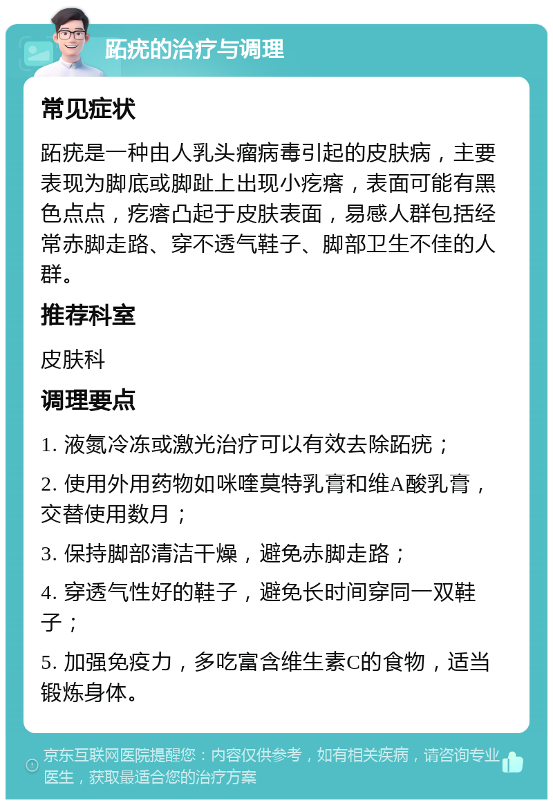 跖疣的治疗与调理 常见症状 跖疣是一种由人乳头瘤病毒引起的皮肤病，主要表现为脚底或脚趾上出现小疙瘩，表面可能有黑色点点，疙瘩凸起于皮肤表面，易感人群包括经常赤脚走路、穿不透气鞋子、脚部卫生不佳的人群。 推荐科室 皮肤科 调理要点 1. 液氮冷冻或激光治疗可以有效去除跖疣； 2. 使用外用药物如咪喹莫特乳膏和维A酸乳膏，交替使用数月； 3. 保持脚部清洁干燥，避免赤脚走路； 4. 穿透气性好的鞋子，避免长时间穿同一双鞋子； 5. 加强免疫力，多吃富含维生素C的食物，适当锻炼身体。