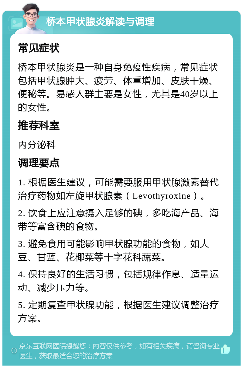 桥本甲状腺炎解读与调理 常见症状 桥本甲状腺炎是一种自身免疫性疾病，常见症状包括甲状腺肿大、疲劳、体重增加、皮肤干燥、便秘等。易感人群主要是女性，尤其是40岁以上的女性。 推荐科室 内分泌科 调理要点 1. 根据医生建议，可能需要服用甲状腺激素替代治疗药物如左旋甲状腺素（Levothyroxine）。 2. 饮食上应注意摄入足够的碘，多吃海产品、海带等富含碘的食物。 3. 避免食用可能影响甲状腺功能的食物，如大豆、甘蓝、花椰菜等十字花科蔬菜。 4. 保持良好的生活习惯，包括规律作息、适量运动、减少压力等。 5. 定期复查甲状腺功能，根据医生建议调整治疗方案。