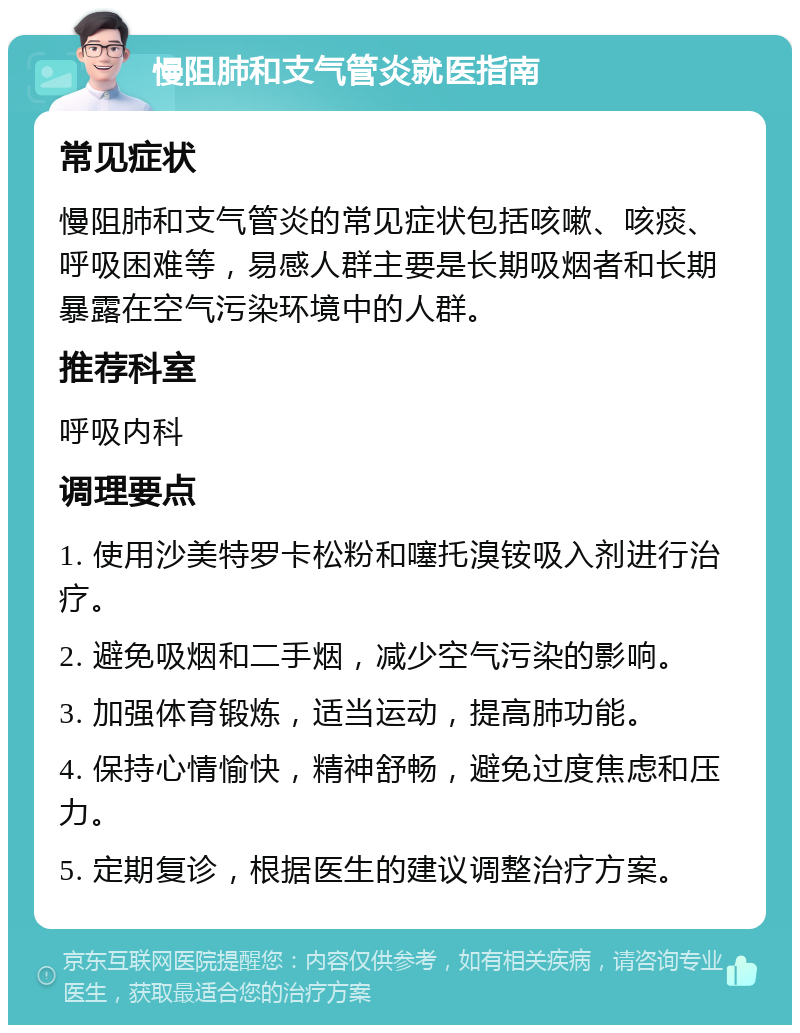 慢阻肺和支气管炎就医指南 常见症状 慢阻肺和支气管炎的常见症状包括咳嗽、咳痰、呼吸困难等，易感人群主要是长期吸烟者和长期暴露在空气污染环境中的人群。 推荐科室 呼吸内科 调理要点 1. 使用沙美特罗卡松粉和噻托溴铵吸入剂进行治疗。 2. 避免吸烟和二手烟，减少空气污染的影响。 3. 加强体育锻炼，适当运动，提高肺功能。 4. 保持心情愉快，精神舒畅，避免过度焦虑和压力。 5. 定期复诊，根据医生的建议调整治疗方案。