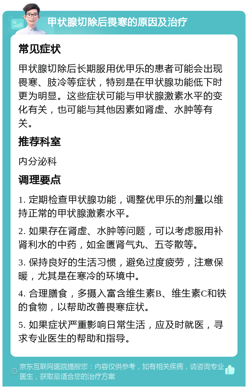 甲状腺切除后畏寒的原因及治疗 常见症状 甲状腺切除后长期服用优甲乐的患者可能会出现畏寒、肢冷等症状，特别是在甲状腺功能低下时更为明显。这些症状可能与甲状腺激素水平的变化有关，也可能与其他因素如肾虚、水肿等有关。 推荐科室 内分泌科 调理要点 1. 定期检查甲状腺功能，调整优甲乐的剂量以维持正常的甲状腺激素水平。 2. 如果存在肾虚、水肿等问题，可以考虑服用补肾利水的中药，如金匮肾气丸、五苓散等。 3. 保持良好的生活习惯，避免过度疲劳，注意保暖，尤其是在寒冷的环境中。 4. 合理膳食，多摄入富含维生素B、维生素C和铁的食物，以帮助改善畏寒症状。 5. 如果症状严重影响日常生活，应及时就医，寻求专业医生的帮助和指导。