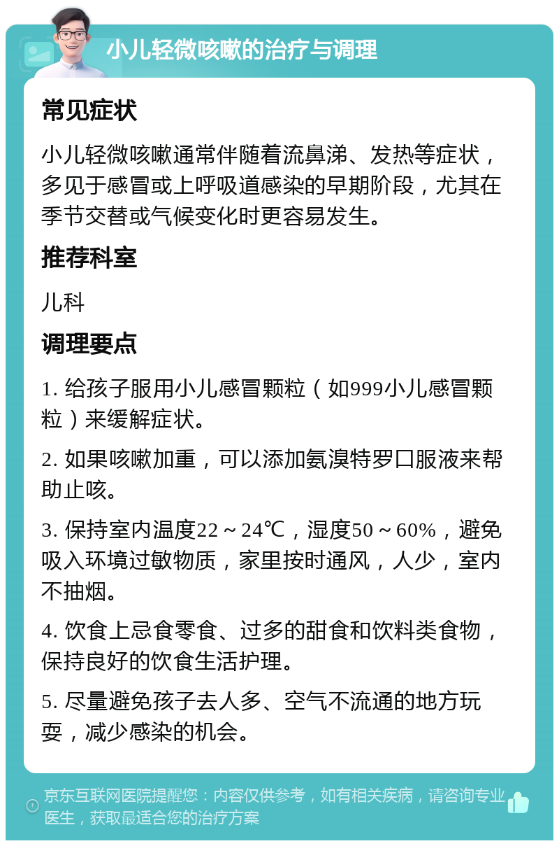 小儿轻微咳嗽的治疗与调理 常见症状 小儿轻微咳嗽通常伴随着流鼻涕、发热等症状，多见于感冒或上呼吸道感染的早期阶段，尤其在季节交替或气候变化时更容易发生。 推荐科室 儿科 调理要点 1. 给孩子服用小儿感冒颗粒（如999小儿感冒颗粒）来缓解症状。 2. 如果咳嗽加重，可以添加氨溴特罗口服液来帮助止咳。 3. 保持室内温度22～24℃，湿度50～60%，避免吸入环境过敏物质，家里按时通风，人少，室内不抽烟。 4. 饮食上忌食零食、过多的甜食和饮料类食物，保持良好的饮食生活护理。 5. 尽量避免孩子去人多、空气不流通的地方玩耍，减少感染的机会。