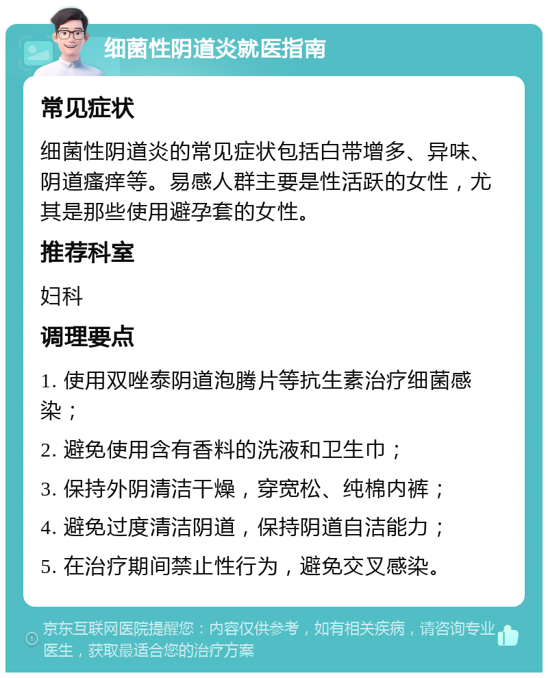 细菌性阴道炎就医指南 常见症状 细菌性阴道炎的常见症状包括白带增多、异味、阴道瘙痒等。易感人群主要是性活跃的女性，尤其是那些使用避孕套的女性。 推荐科室 妇科 调理要点 1. 使用双唑泰阴道泡腾片等抗生素治疗细菌感染； 2. 避免使用含有香料的洗液和卫生巾； 3. 保持外阴清洁干燥，穿宽松、纯棉内裤； 4. 避免过度清洁阴道，保持阴道自洁能力； 5. 在治疗期间禁止性行为，避免交叉感染。