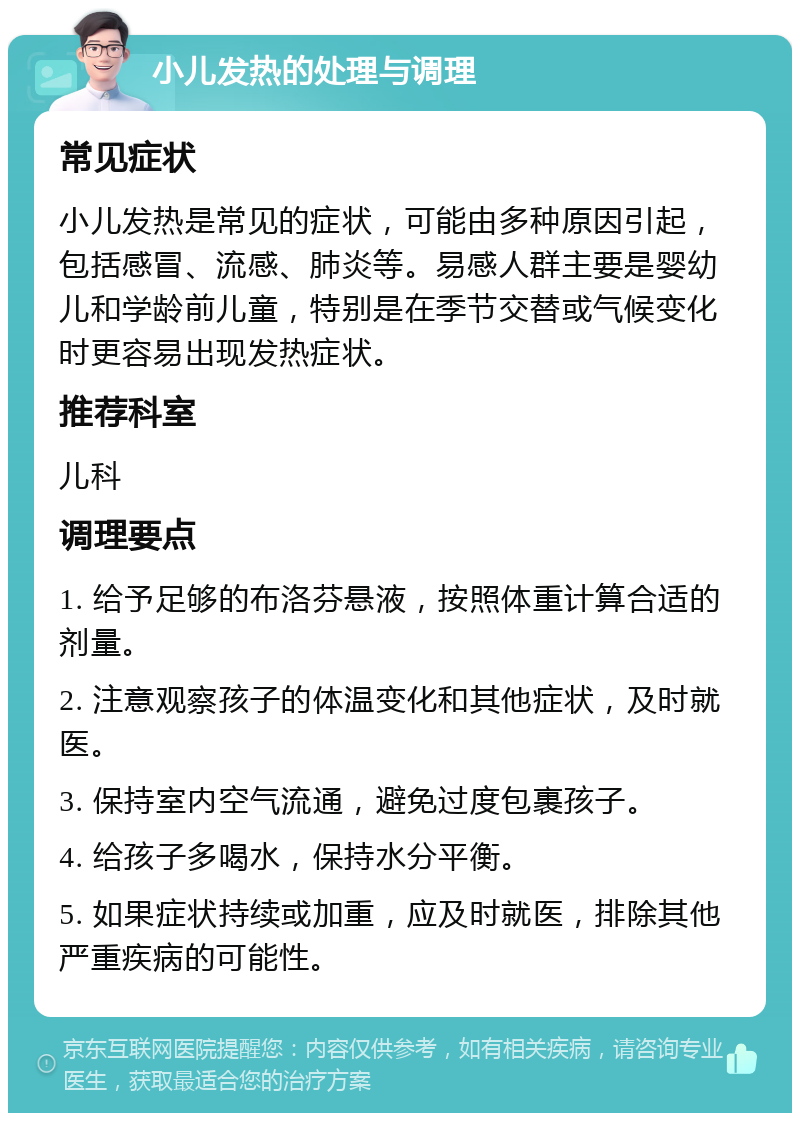 小儿发热的处理与调理 常见症状 小儿发热是常见的症状，可能由多种原因引起，包括感冒、流感、肺炎等。易感人群主要是婴幼儿和学龄前儿童，特别是在季节交替或气候变化时更容易出现发热症状。 推荐科室 儿科 调理要点 1. 给予足够的布洛芬悬液，按照体重计算合适的剂量。 2. 注意观察孩子的体温变化和其他症状，及时就医。 3. 保持室内空气流通，避免过度包裹孩子。 4. 给孩子多喝水，保持水分平衡。 5. 如果症状持续或加重，应及时就医，排除其他严重疾病的可能性。