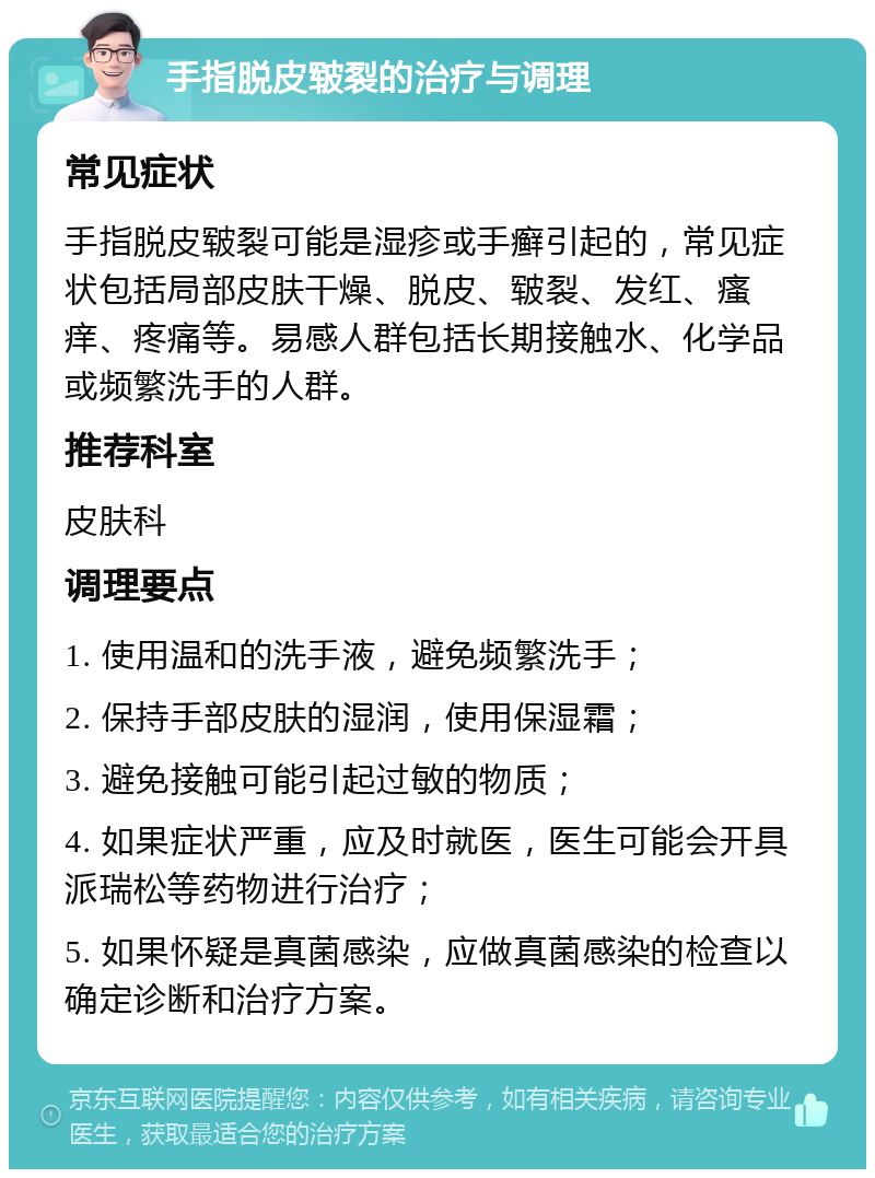 手指脱皮皲裂的治疗与调理 常见症状 手指脱皮皲裂可能是湿疹或手癣引起的，常见症状包括局部皮肤干燥、脱皮、皲裂、发红、瘙痒、疼痛等。易感人群包括长期接触水、化学品或频繁洗手的人群。 推荐科室 皮肤科 调理要点 1. 使用温和的洗手液，避免频繁洗手； 2. 保持手部皮肤的湿润，使用保湿霜； 3. 避免接触可能引起过敏的物质； 4. 如果症状严重，应及时就医，医生可能会开具派瑞松等药物进行治疗； 5. 如果怀疑是真菌感染，应做真菌感染的检查以确定诊断和治疗方案。