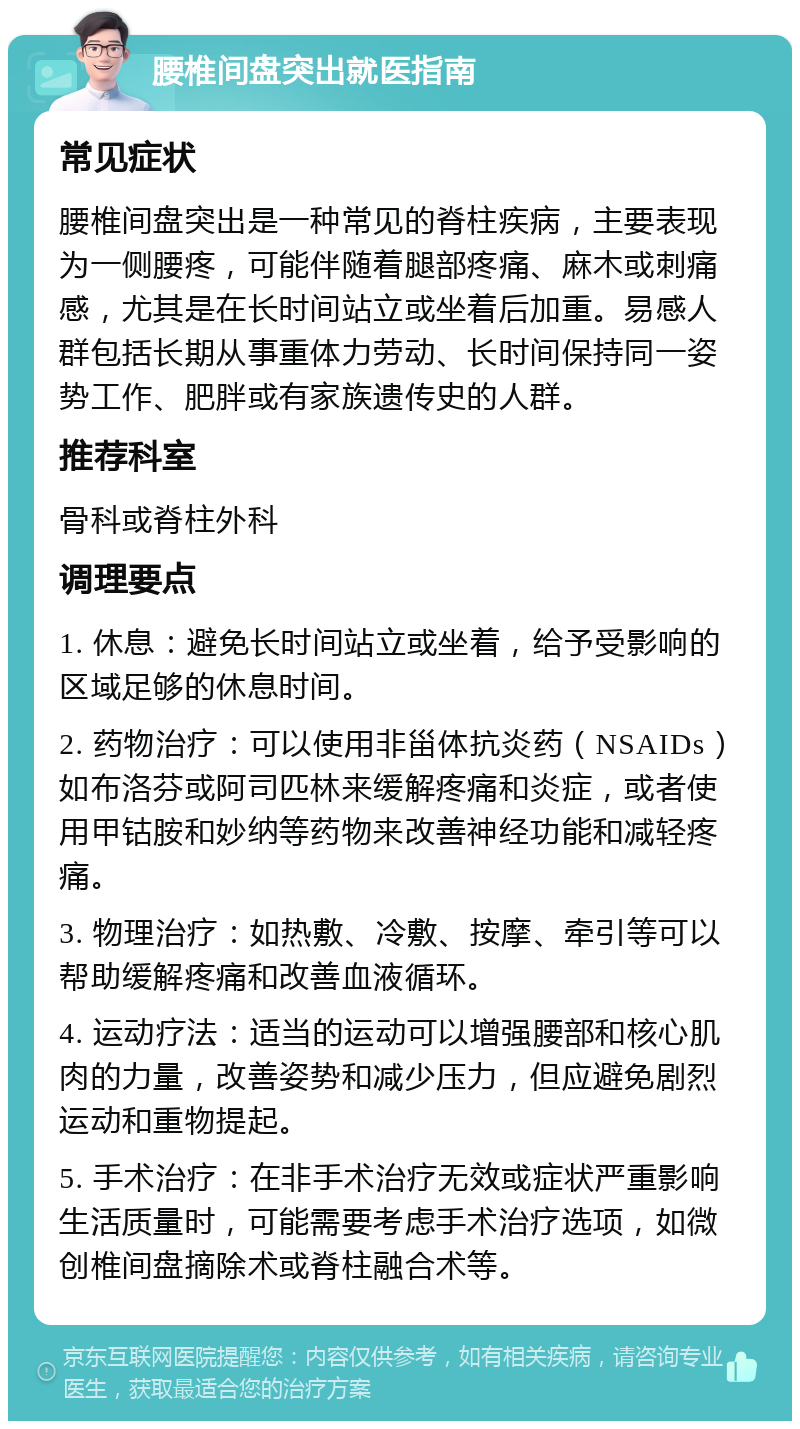 腰椎间盘突出就医指南 常见症状 腰椎间盘突出是一种常见的脊柱疾病，主要表现为一侧腰疼，可能伴随着腿部疼痛、麻木或刺痛感，尤其是在长时间站立或坐着后加重。易感人群包括长期从事重体力劳动、长时间保持同一姿势工作、肥胖或有家族遗传史的人群。 推荐科室 骨科或脊柱外科 调理要点 1. 休息：避免长时间站立或坐着，给予受影响的区域足够的休息时间。 2. 药物治疗：可以使用非甾体抗炎药（NSAIDs）如布洛芬或阿司匹林来缓解疼痛和炎症，或者使用甲钴胺和妙纳等药物来改善神经功能和减轻疼痛。 3. 物理治疗：如热敷、冷敷、按摩、牵引等可以帮助缓解疼痛和改善血液循环。 4. 运动疗法：适当的运动可以增强腰部和核心肌肉的力量，改善姿势和减少压力，但应避免剧烈运动和重物提起。 5. 手术治疗：在非手术治疗无效或症状严重影响生活质量时，可能需要考虑手术治疗选项，如微创椎间盘摘除术或脊柱融合术等。