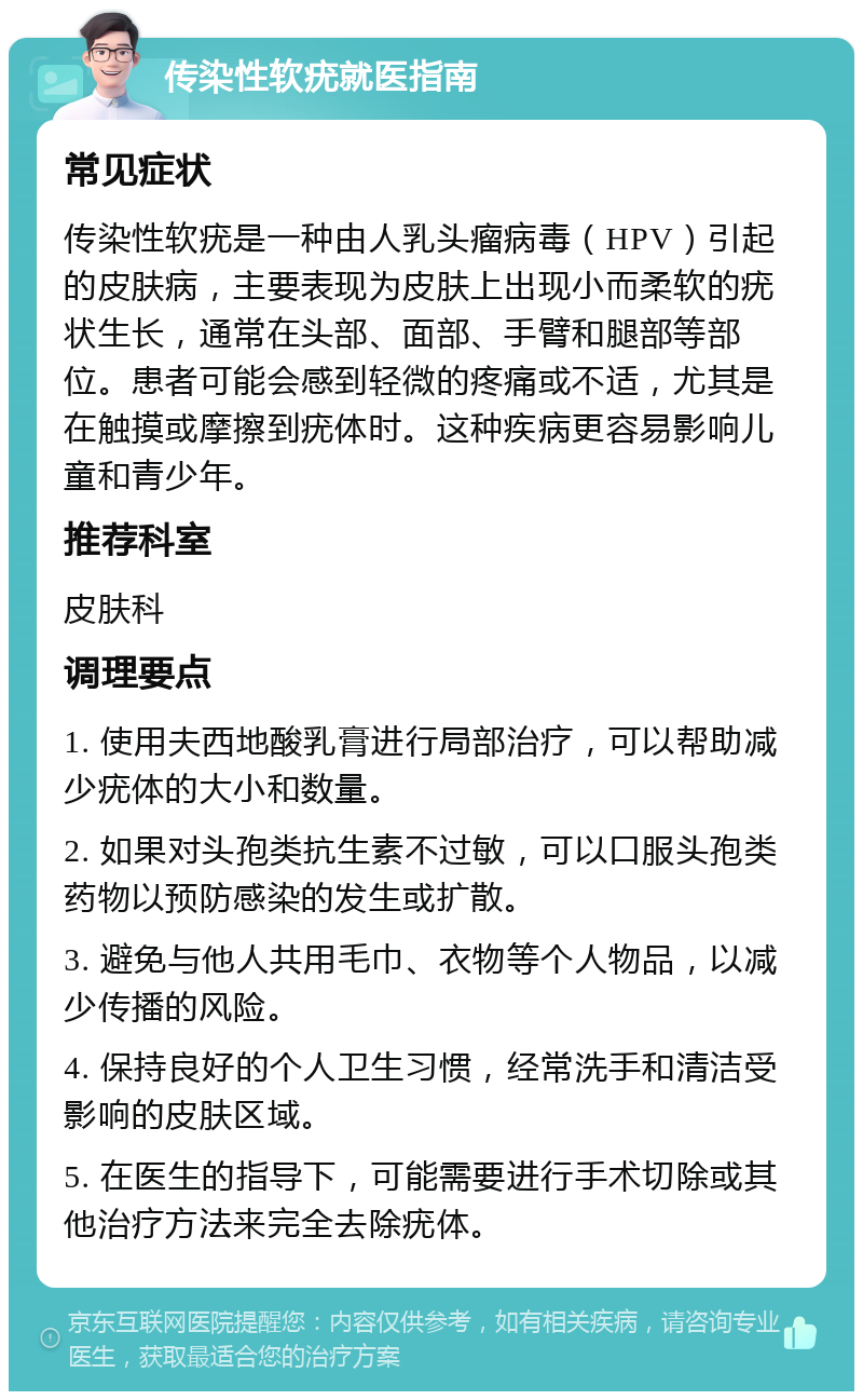 传染性软疣就医指南 常见症状 传染性软疣是一种由人乳头瘤病毒（HPV）引起的皮肤病，主要表现为皮肤上出现小而柔软的疣状生长，通常在头部、面部、手臂和腿部等部位。患者可能会感到轻微的疼痛或不适，尤其是在触摸或摩擦到疣体时。这种疾病更容易影响儿童和青少年。 推荐科室 皮肤科 调理要点 1. 使用夫西地酸乳膏进行局部治疗，可以帮助减少疣体的大小和数量。 2. 如果对头孢类抗生素不过敏，可以口服头孢类药物以预防感染的发生或扩散。 3. 避免与他人共用毛巾、衣物等个人物品，以减少传播的风险。 4. 保持良好的个人卫生习惯，经常洗手和清洁受影响的皮肤区域。 5. 在医生的指导下，可能需要进行手术切除或其他治疗方法来完全去除疣体。