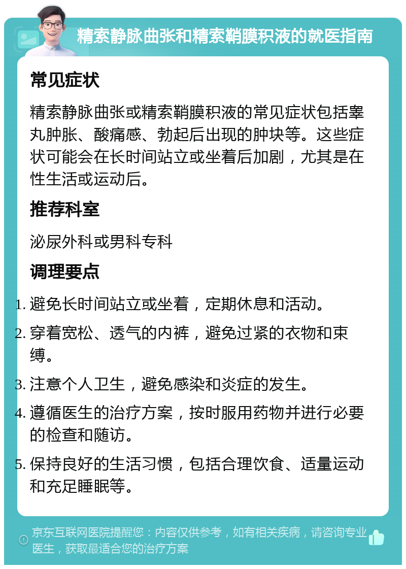 精索静脉曲张和精索鞘膜积液的就医指南 常见症状 精索静脉曲张或精索鞘膜积液的常见症状包括睾丸肿胀、酸痛感、勃起后出现的肿块等。这些症状可能会在长时间站立或坐着后加剧，尤其是在性生活或运动后。 推荐科室 泌尿外科或男科专科 调理要点 避免长时间站立或坐着，定期休息和活动。 穿着宽松、透气的内裤，避免过紧的衣物和束缚。 注意个人卫生，避免感染和炎症的发生。 遵循医生的治疗方案，按时服用药物并进行必要的检查和随访。 保持良好的生活习惯，包括合理饮食、适量运动和充足睡眠等。