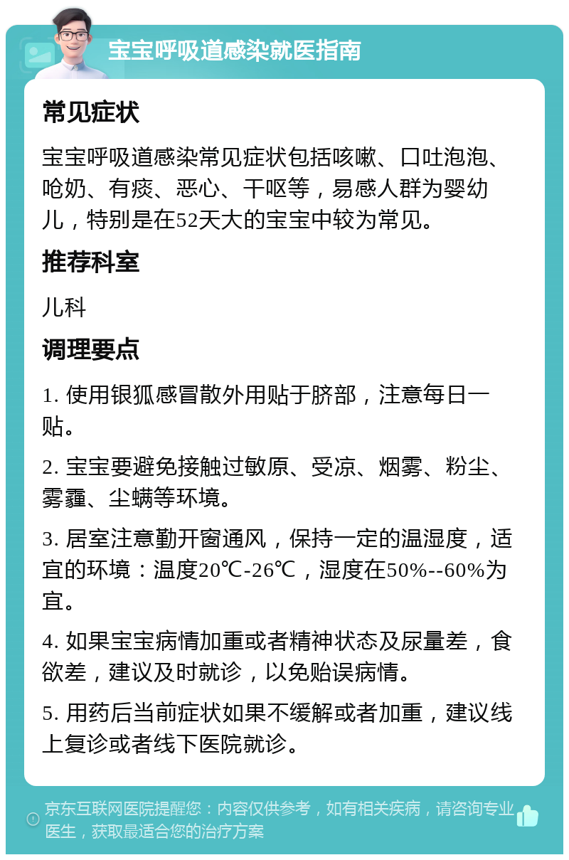 宝宝呼吸道感染就医指南 常见症状 宝宝呼吸道感染常见症状包括咳嗽、口吐泡泡、呛奶、有痰、恶心、干呕等，易感人群为婴幼儿，特别是在52天大的宝宝中较为常见。 推荐科室 儿科 调理要点 1. 使用银狐感冒散外用贴于脐部，注意每日一贴。 2. 宝宝要避免接触过敏原、受凉、烟雾、粉尘、雾霾、尘螨等环境。 3. 居室注意勤开窗通风，保持一定的温湿度，适宜的环境：温度20℃-26℃，湿度在50%--60%为宜。 4. 如果宝宝病情加重或者精神状态及尿量差，食欲差，建议及时就诊，以免贻误病情。 5. 用药后当前症状如果不缓解或者加重，建议线上复诊或者线下医院就诊。