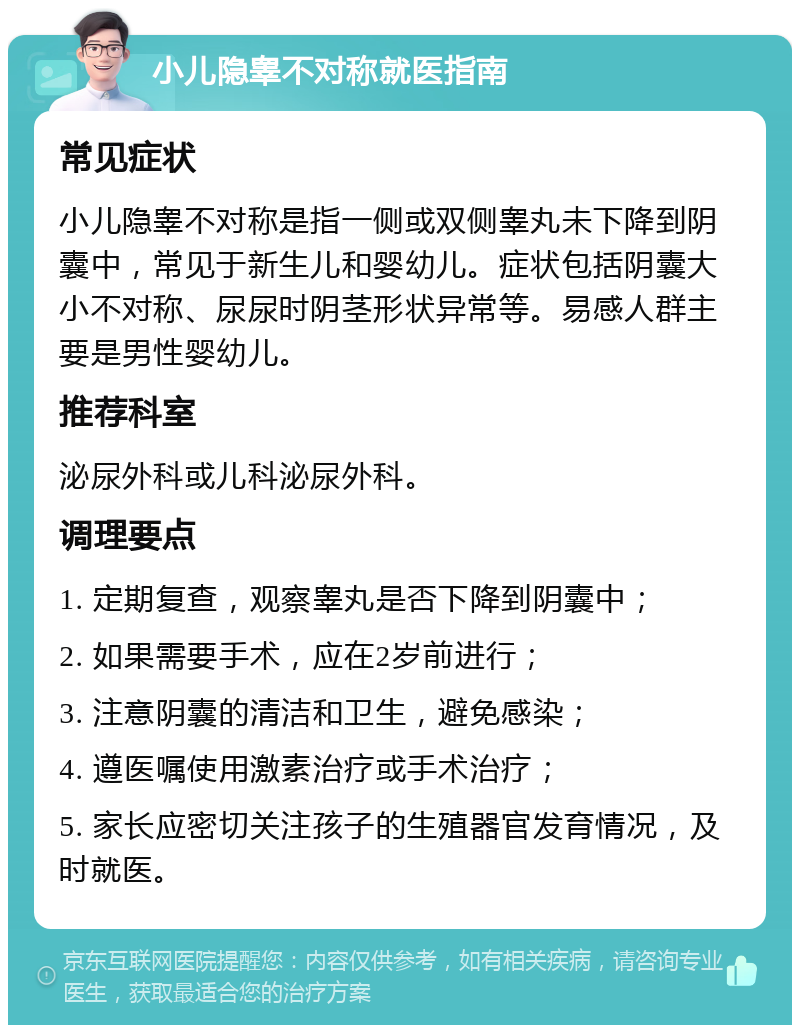 小儿隐睾不对称就医指南 常见症状 小儿隐睾不对称是指一侧或双侧睾丸未下降到阴囊中，常见于新生儿和婴幼儿。症状包括阴囊大小不对称、尿尿时阴茎形状异常等。易感人群主要是男性婴幼儿。 推荐科室 泌尿外科或儿科泌尿外科。 调理要点 1. 定期复查，观察睾丸是否下降到阴囊中； 2. 如果需要手术，应在2岁前进行； 3. 注意阴囊的清洁和卫生，避免感染； 4. 遵医嘱使用激素治疗或手术治疗； 5. 家长应密切关注孩子的生殖器官发育情况，及时就医。