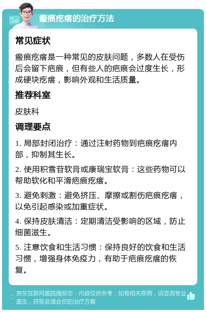 瘢痕疙瘩的治疗方法 常见症状 瘢痕疙瘩是一种常见的皮肤问题，多数人在受伤后会留下疤痕，但有些人的疤痕会过度生长，形成硬块疙瘩，影响外观和生活质量。 推荐科室 皮肤科 调理要点 1. 局部封闭治疗：通过注射药物到疤痕疙瘩内部，抑制其生长。 2. 使用积雪苷软膏或康瑞宝软膏：这些药物可以帮助软化和平滑疤痕疙瘩。 3. 避免刺激：避免挤压、摩擦或割伤疤痕疙瘩，以免引起感染或加重症状。 4. 保持皮肤清洁：定期清洁受影响的区域，防止细菌滋生。 5. 注意饮食和生活习惯：保持良好的饮食和生活习惯，增强身体免疫力，有助于疤痕疙瘩的恢复。