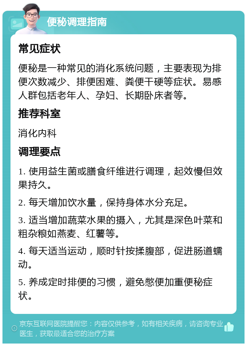 便秘调理指南 常见症状 便秘是一种常见的消化系统问题，主要表现为排便次数减少、排便困难、粪便干硬等症状。易感人群包括老年人、孕妇、长期卧床者等。 推荐科室 消化内科 调理要点 1. 使用益生菌或膳食纤维进行调理，起效慢但效果持久。 2. 每天增加饮水量，保持身体水分充足。 3. 适当增加蔬菜水果的摄入，尤其是深色叶菜和粗杂粮如燕麦、红薯等。 4. 每天适当运动，顺时针按揉腹部，促进肠道蠕动。 5. 养成定时排便的习惯，避免憋便加重便秘症状。