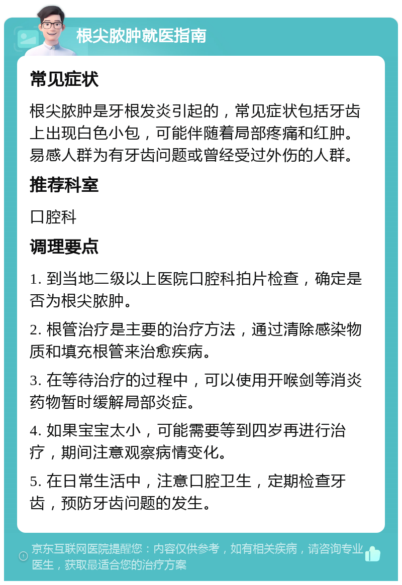 根尖脓肿就医指南 常见症状 根尖脓肿是牙根发炎引起的，常见症状包括牙齿上出现白色小包，可能伴随着局部疼痛和红肿。易感人群为有牙齿问题或曾经受过外伤的人群。 推荐科室 口腔科 调理要点 1. 到当地二级以上医院口腔科拍片检查，确定是否为根尖脓肿。 2. 根管治疗是主要的治疗方法，通过清除感染物质和填充根管来治愈疾病。 3. 在等待治疗的过程中，可以使用开喉剑等消炎药物暂时缓解局部炎症。 4. 如果宝宝太小，可能需要等到四岁再进行治疗，期间注意观察病情变化。 5. 在日常生活中，注意口腔卫生，定期检查牙齿，预防牙齿问题的发生。