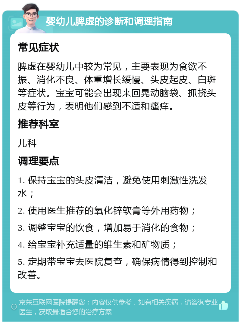 婴幼儿脾虚的诊断和调理指南 常见症状 脾虚在婴幼儿中较为常见，主要表现为食欲不振、消化不良、体重增长缓慢、头皮起皮、白斑等症状。宝宝可能会出现来回晃动脑袋、抓挠头皮等行为，表明他们感到不适和瘙痒。 推荐科室 儿科 调理要点 1. 保持宝宝的头皮清洁，避免使用刺激性洗发水； 2. 使用医生推荐的氧化锌软膏等外用药物； 3. 调整宝宝的饮食，增加易于消化的食物； 4. 给宝宝补充适量的维生素和矿物质； 5. 定期带宝宝去医院复查，确保病情得到控制和改善。