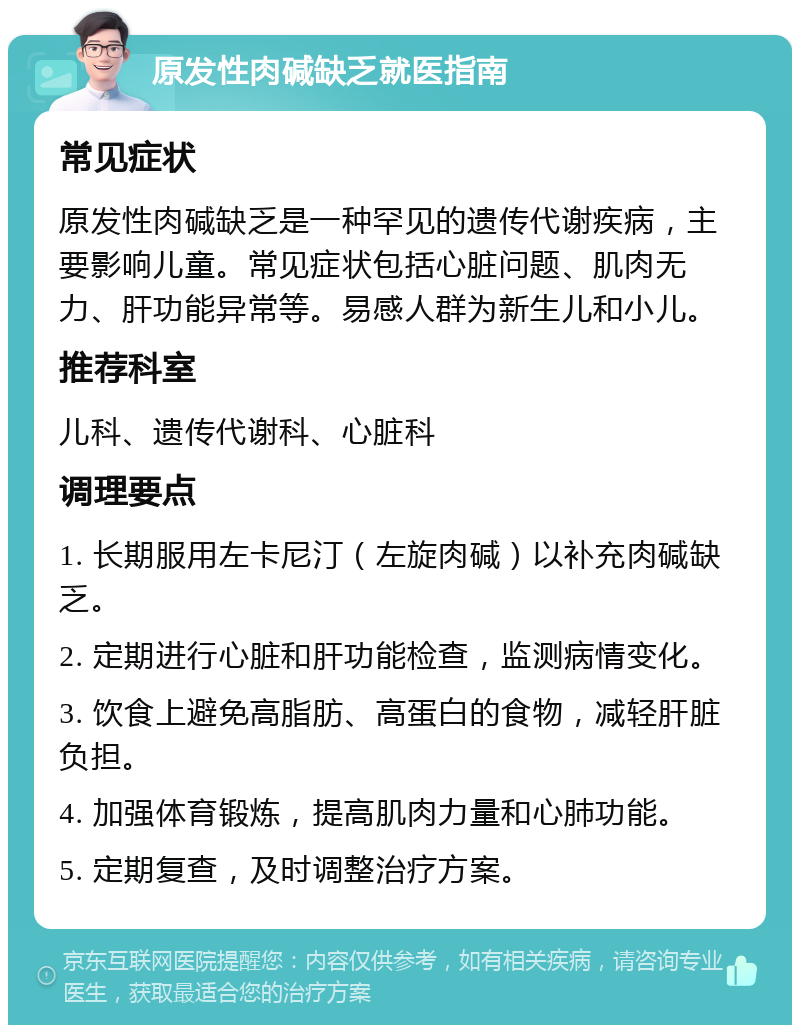 原发性肉碱缺乏就医指南 常见症状 原发性肉碱缺乏是一种罕见的遗传代谢疾病，主要影响儿童。常见症状包括心脏问题、肌肉无力、肝功能异常等。易感人群为新生儿和小儿。 推荐科室 儿科、遗传代谢科、心脏科 调理要点 1. 长期服用左卡尼汀（左旋肉碱）以补充肉碱缺乏。 2. 定期进行心脏和肝功能检查，监测病情变化。 3. 饮食上避免高脂肪、高蛋白的食物，减轻肝脏负担。 4. 加强体育锻炼，提高肌肉力量和心肺功能。 5. 定期复查，及时调整治疗方案。